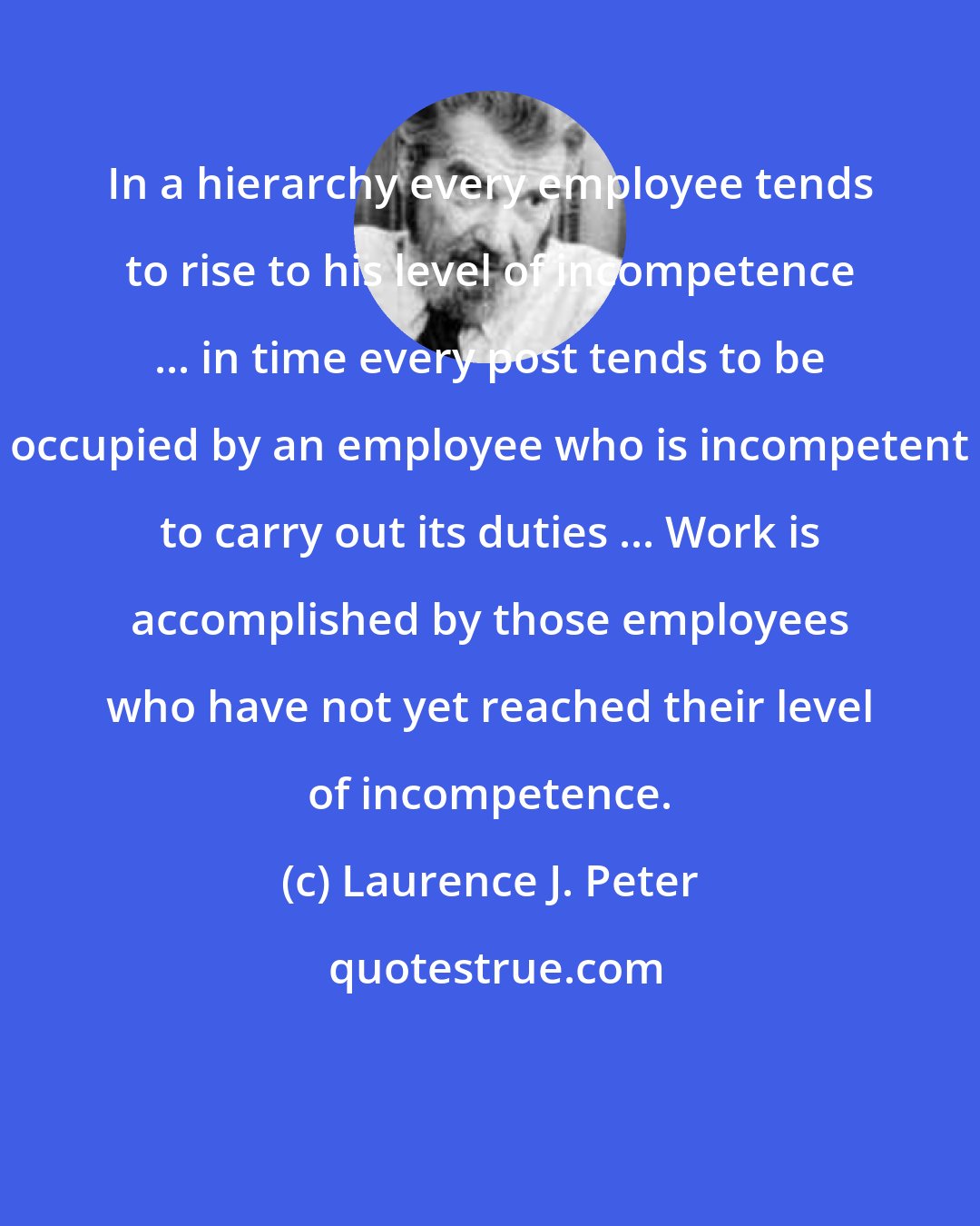 Laurence J. Peter: In a hierarchy every employee tends to rise to his level of incompetence ... in time every post tends to be occupied by an employee who is incompetent to carry out its duties ... Work is accomplished by those employees who have not yet reached their level of incompetence.