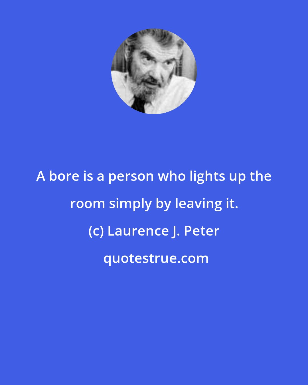 Laurence J. Peter: A bore is a person who lights up the room simply by leaving it.