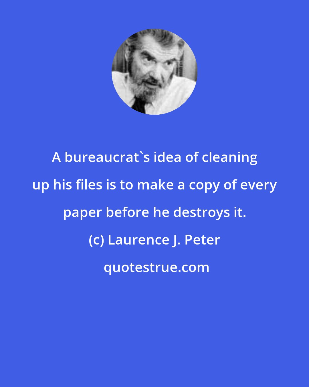 Laurence J. Peter: A bureaucrat's idea of cleaning up his files is to make a copy of every paper before he destroys it.