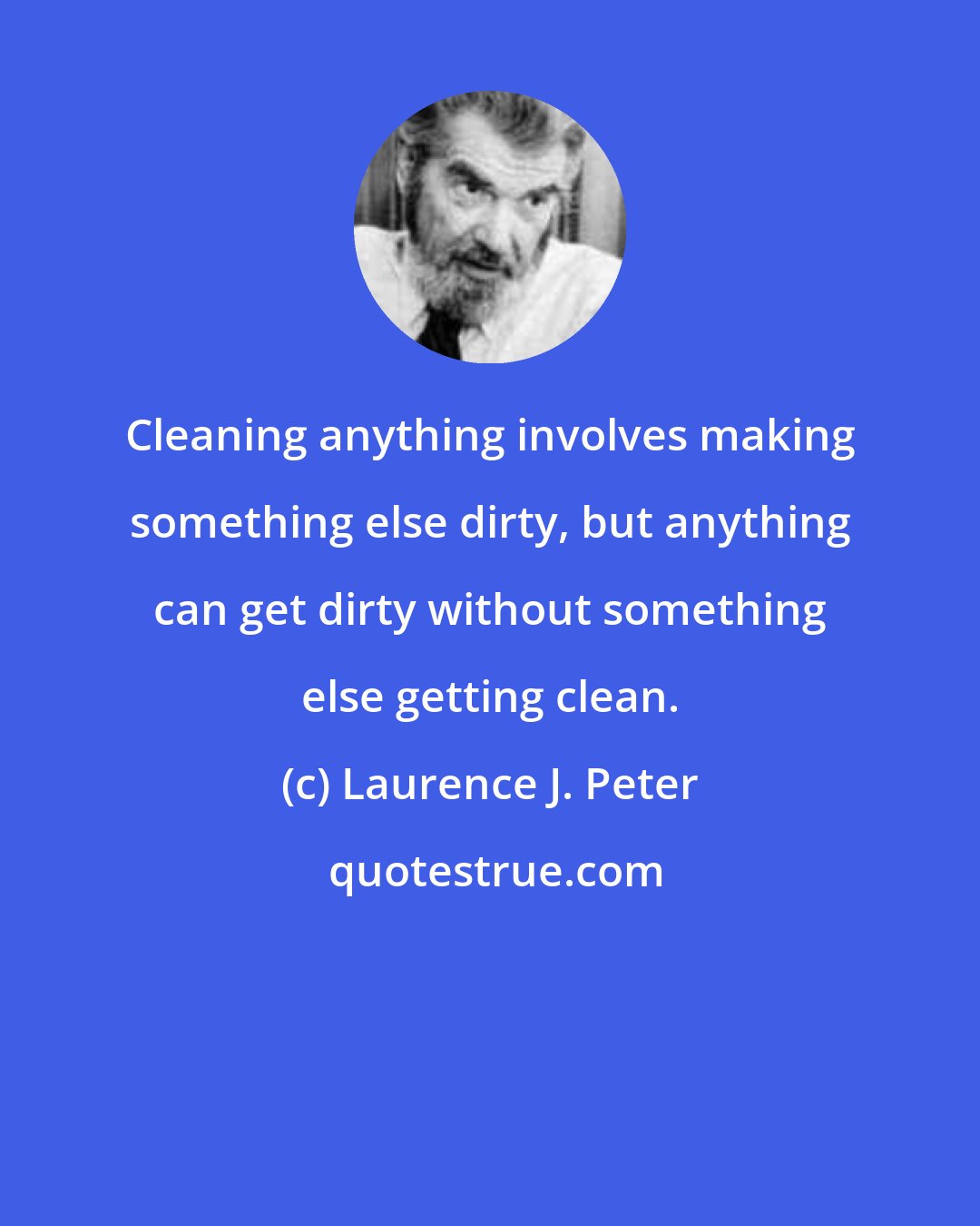 Laurence J. Peter: Cleaning anything involves making something else dirty, but anything can get dirty without something else getting clean.