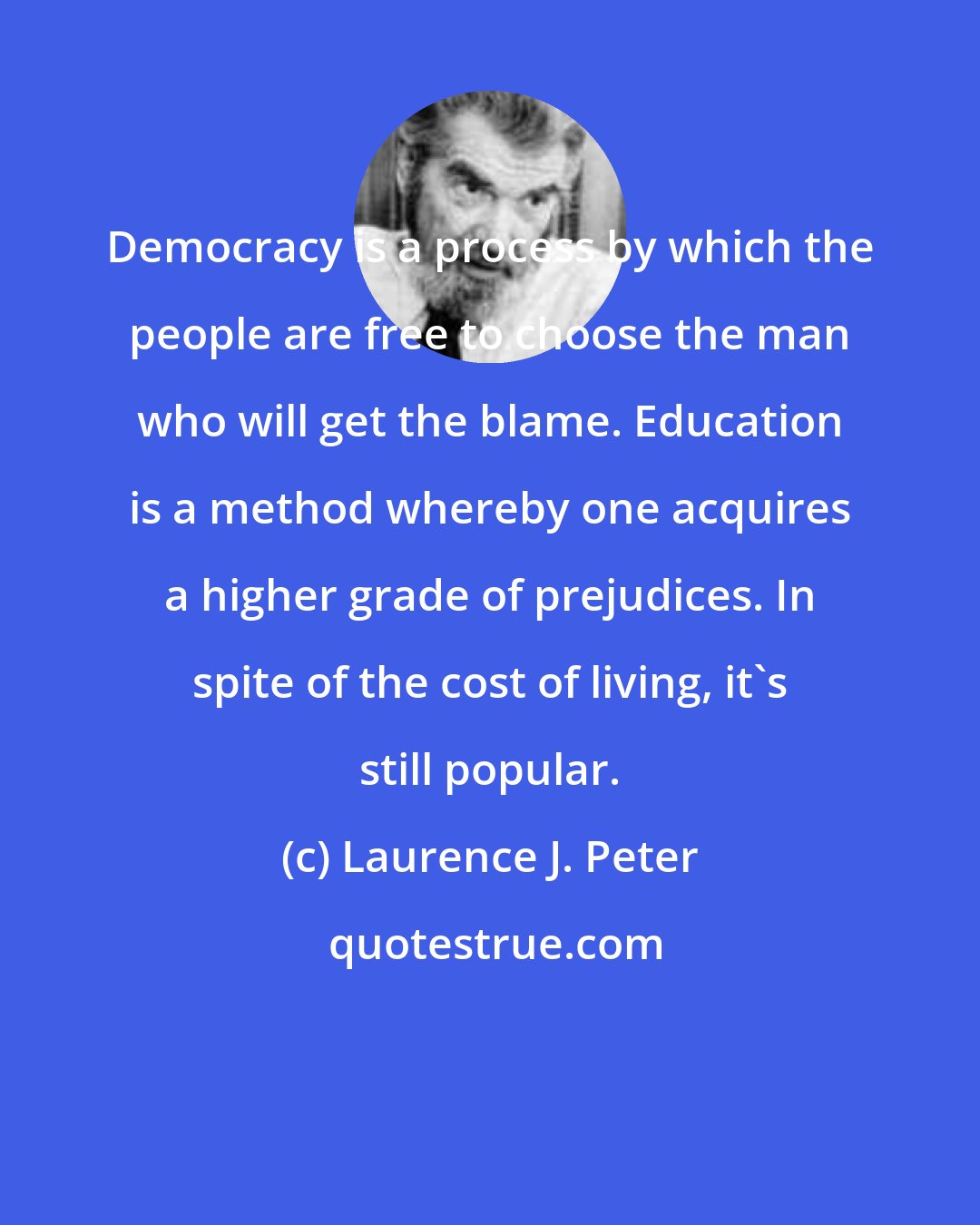 Laurence J. Peter: Democracy is a process by which the people are free to choose the man who will get the blame. Education is a method whereby one acquires a higher grade of prejudices. In spite of the cost of living, it's still popular.