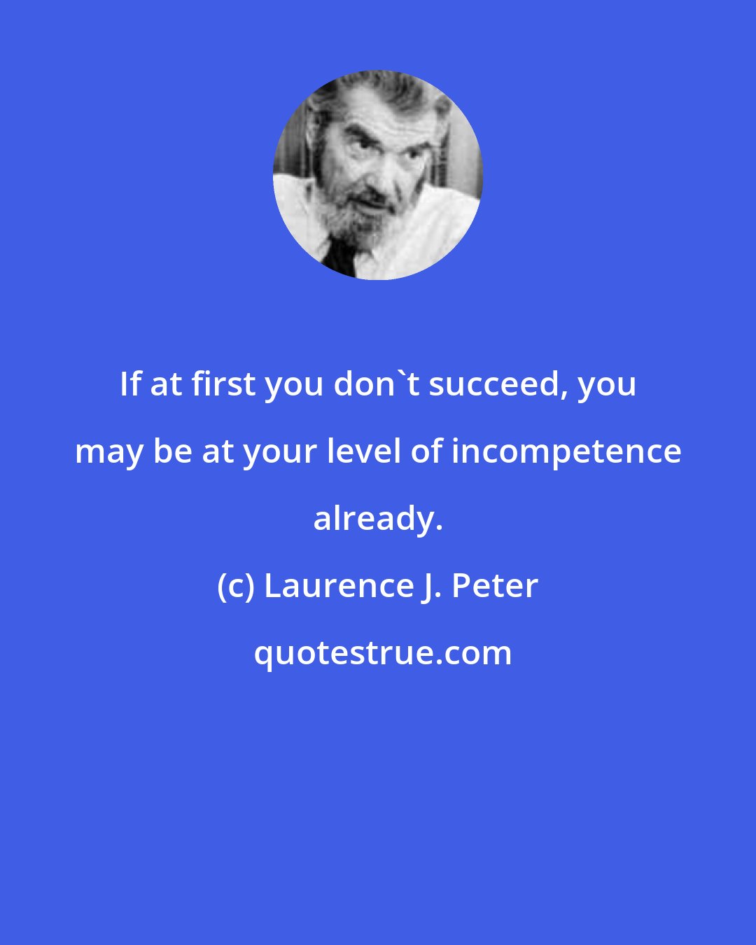 Laurence J. Peter: If at first you don't succeed, you may be at your level of incompetence already.