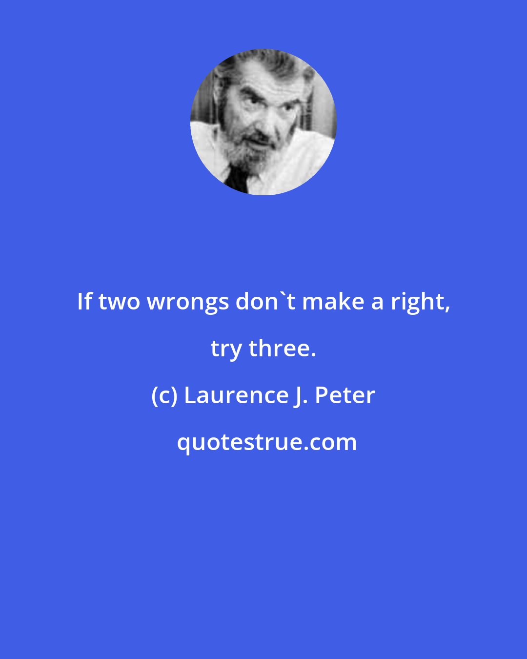 Laurence J. Peter: If two wrongs don't make a right, try three.