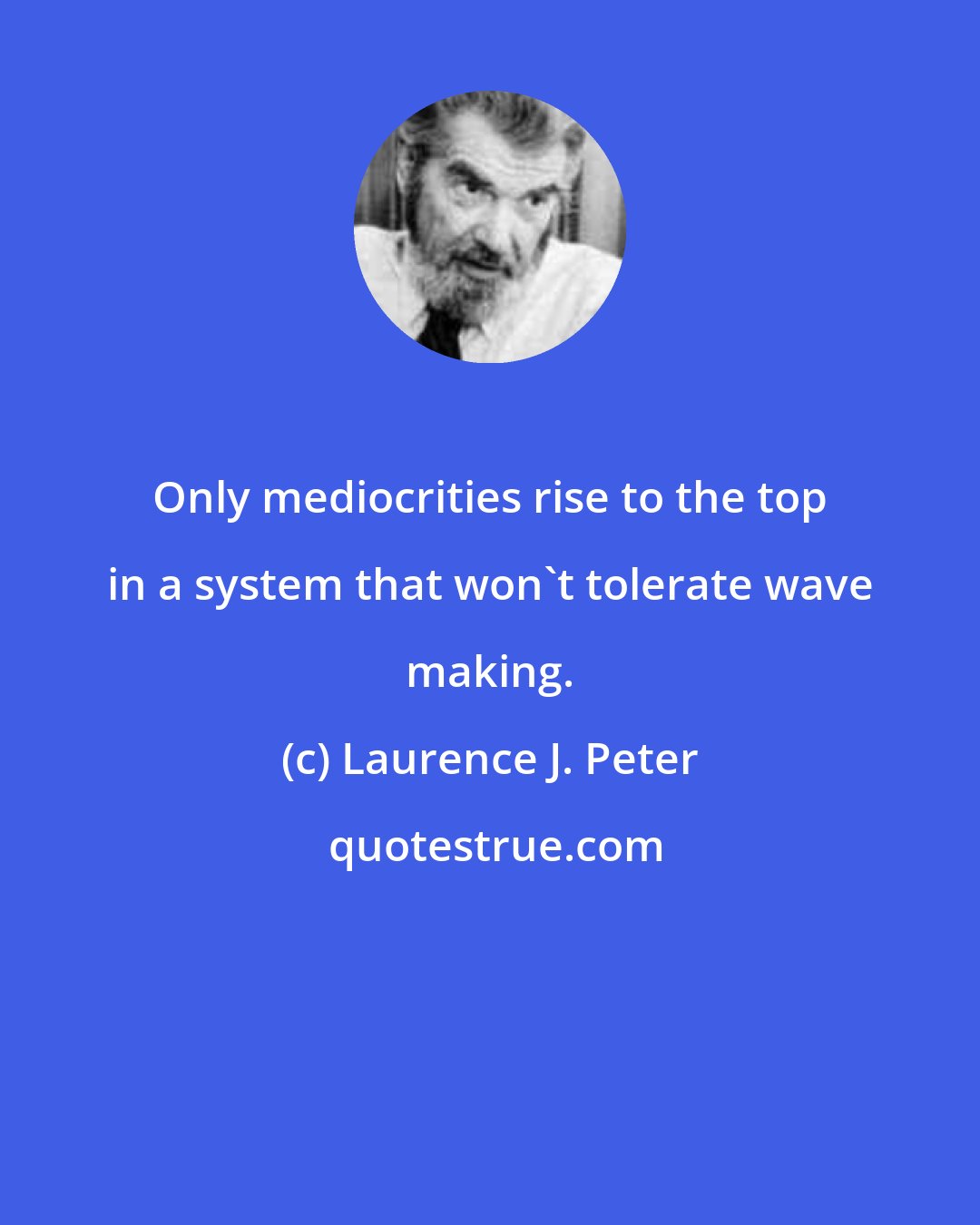 Laurence J. Peter: Only mediocrities rise to the top in a system that won't tolerate wave making.