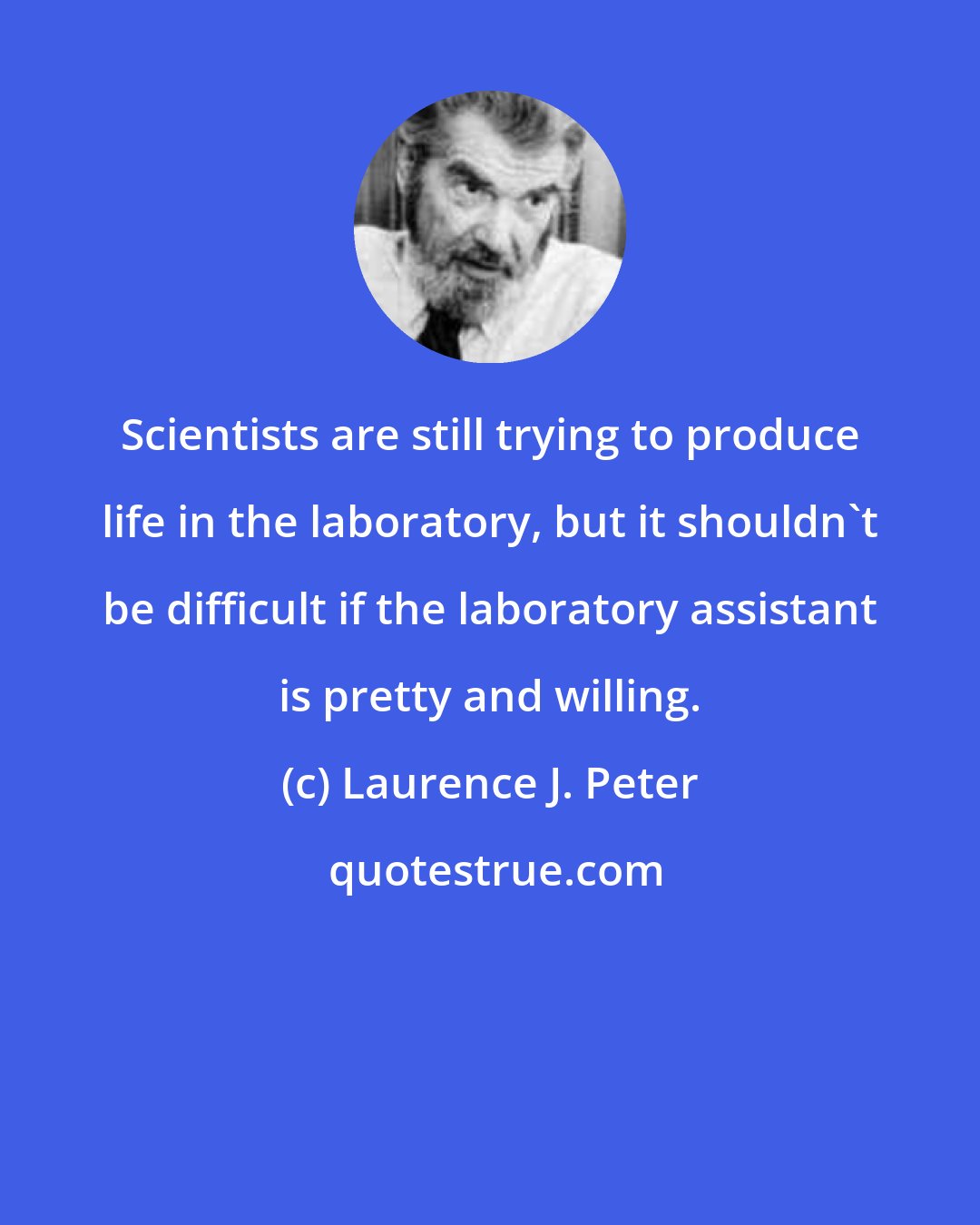 Laurence J. Peter: Scientists are still trying to produce life in the laboratory, but it shouldn't be difficult if the laboratory assistant is pretty and willing.