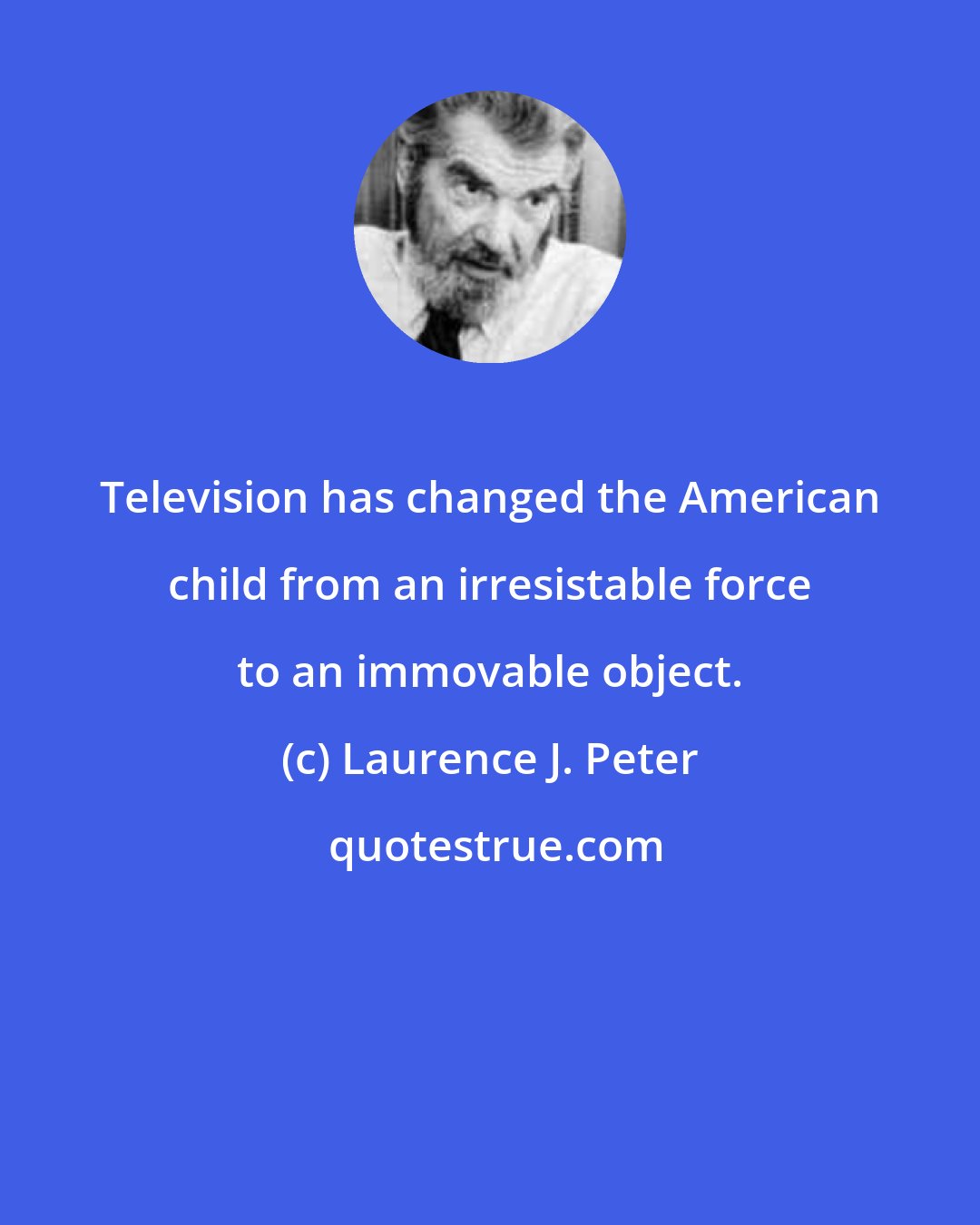 Laurence J. Peter: Television has changed the American child from an irresistable force to an immovable object.