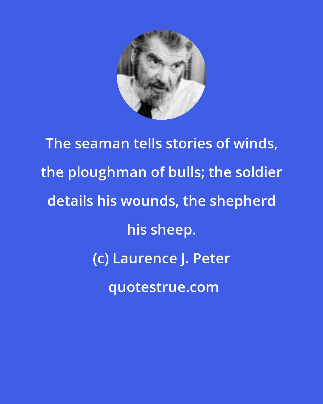 Laurence J. Peter: The seaman tells stories of winds, the ploughman of bulls; the soldier details his wounds, the shepherd his sheep.