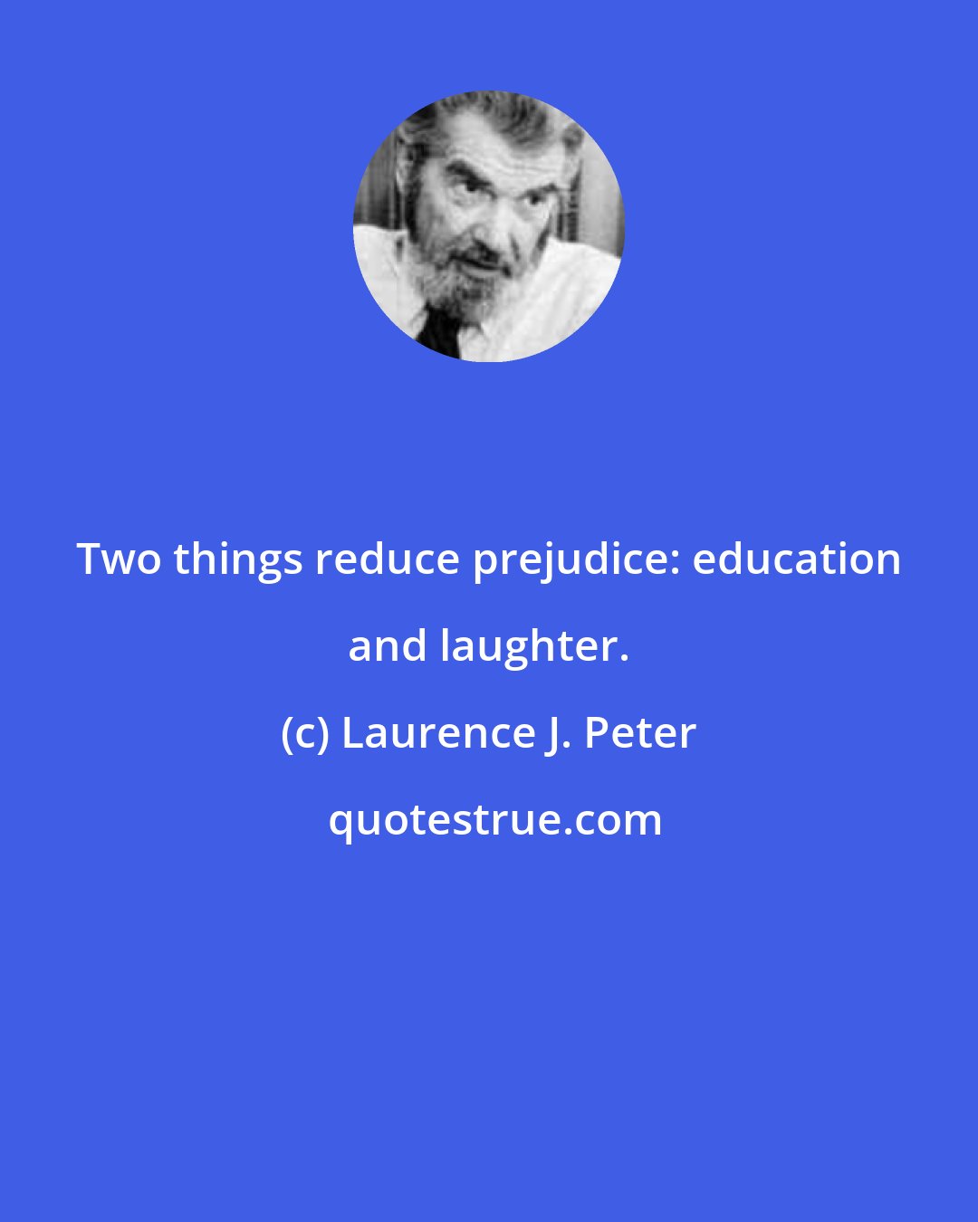 Laurence J. Peter: Two things reduce prejudice: education and laughter.