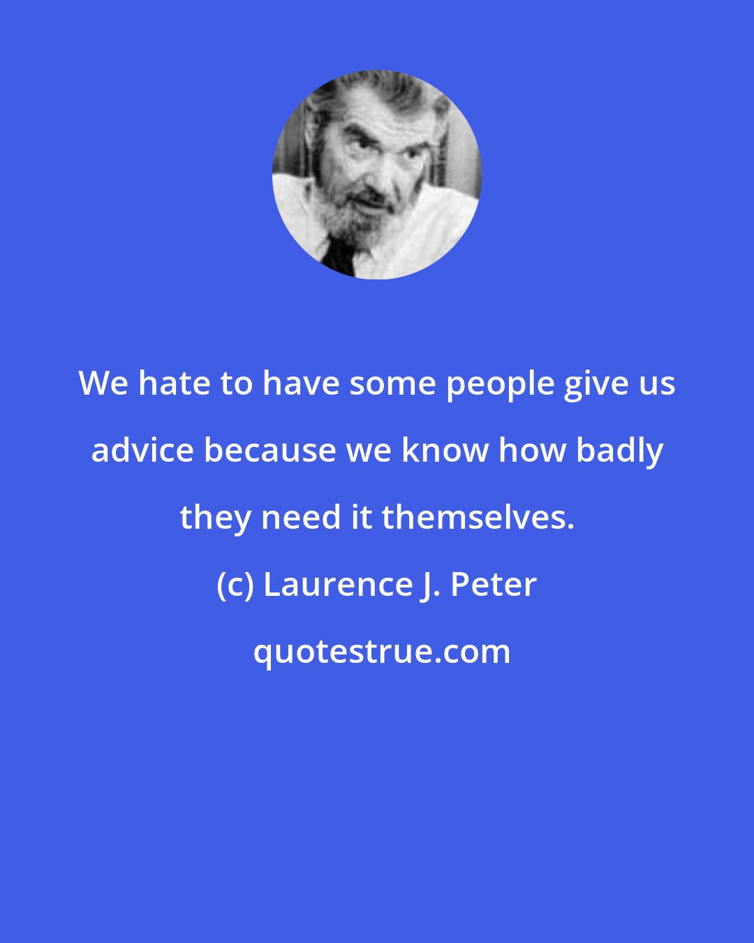 Laurence J. Peter: We hate to have some people give us advice because we know how badly they need it themselves.