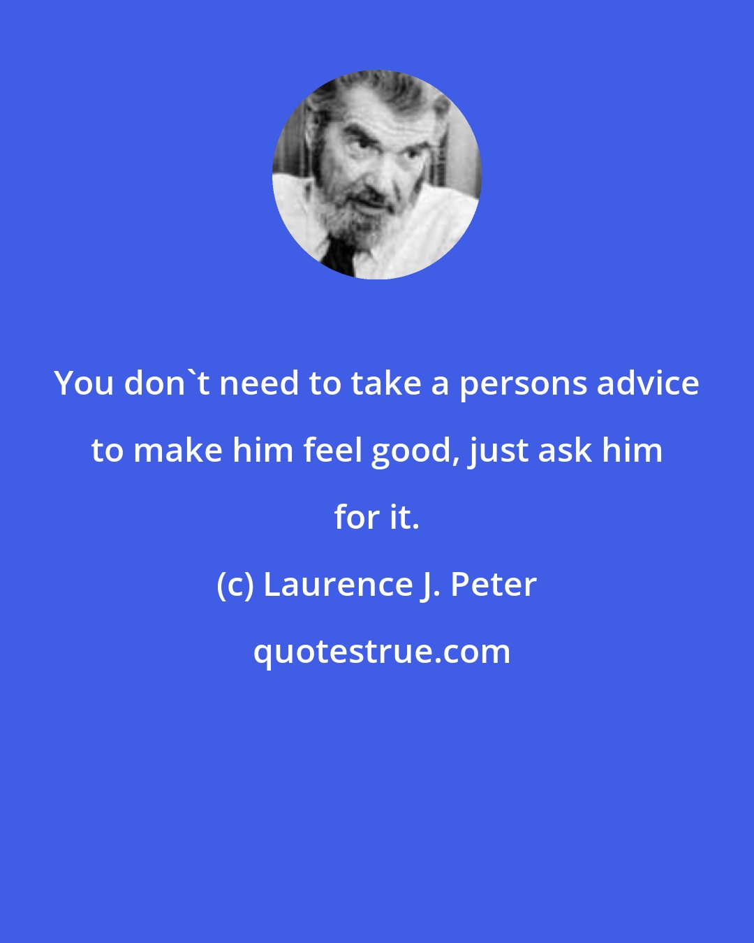 Laurence J. Peter: You don't need to take a persons advice to make him feel good, just ask him for it.