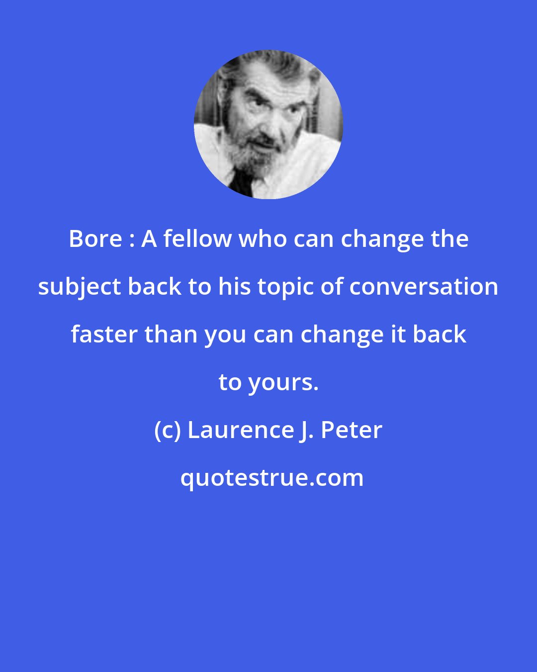 Laurence J. Peter: Bore : A fellow who can change the subject back to his topic of conversation faster than you can change it back to yours.