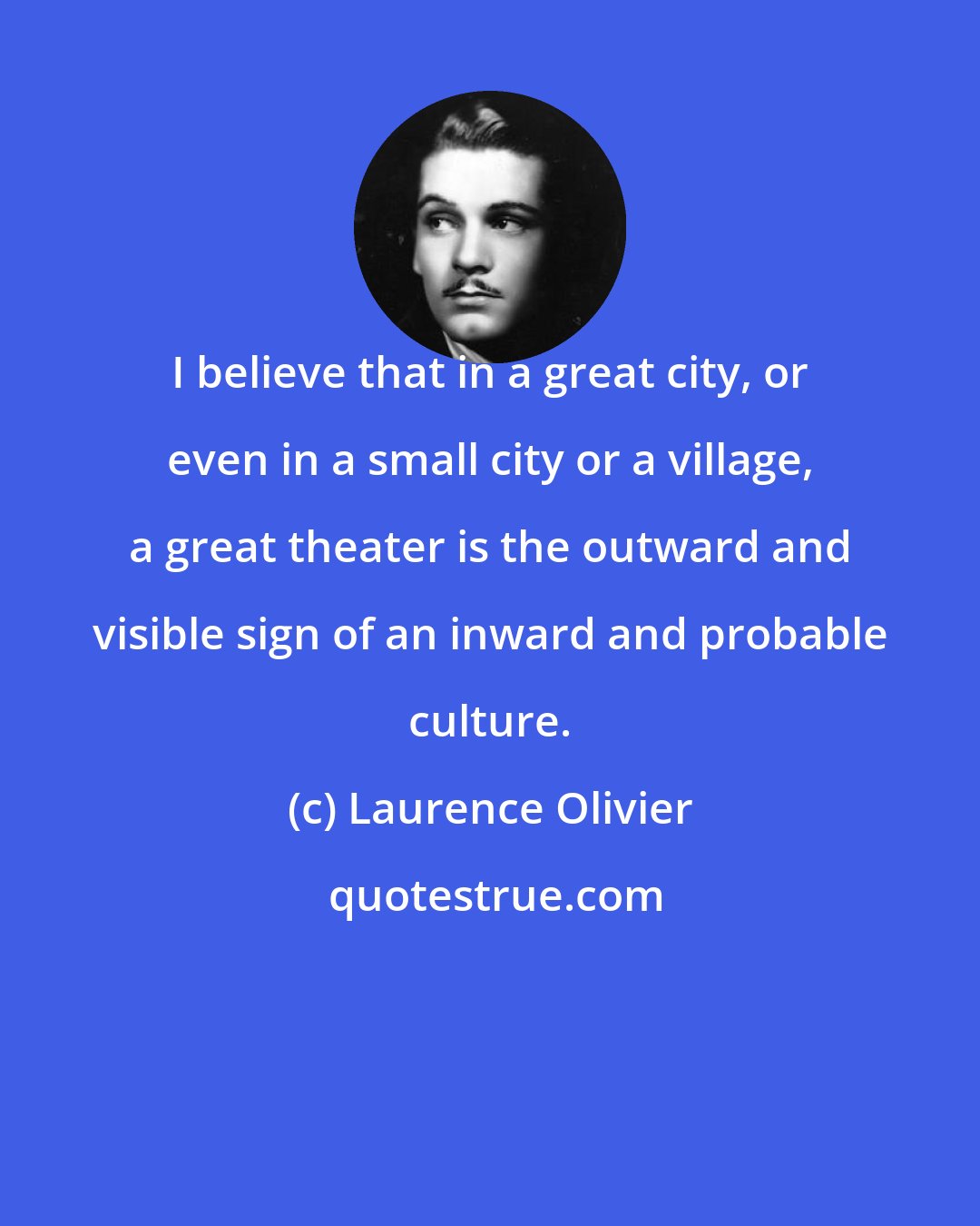 Laurence Olivier: I believe that in a great city, or even in a small city or a village, a great theater is the outward and visible sign of an inward and probable culture.