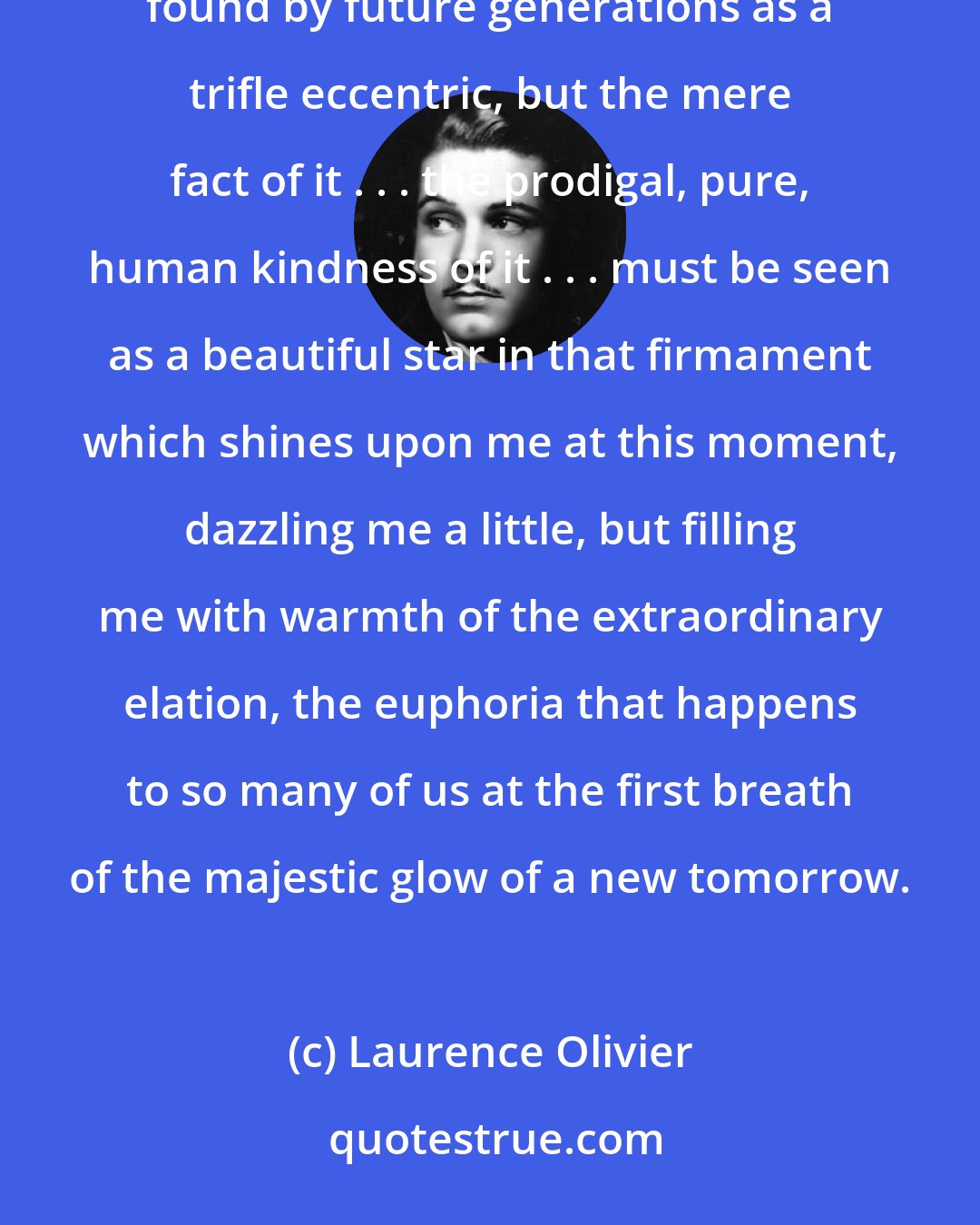 Laurence Olivier: In the great wealth, the great firmament of your nation's generosities this particular choice may perhaps be found by future generations as a trifle eccentric, but the mere fact of it . . . the prodigal, pure, human kindness of it . . . must be seen as a beautiful star in that firmament which shines upon me at this moment, dazzling me a little, but filling me with warmth of the extraordinary elation, the euphoria that happens to so many of us at the first breath of the majestic glow of a new tomorrow.