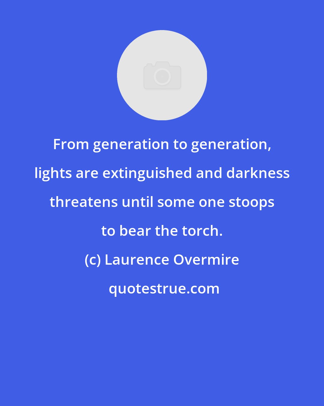 Laurence Overmire: From generation to generation, lights are extinguished and darkness threatens until some one stoops to bear the torch.