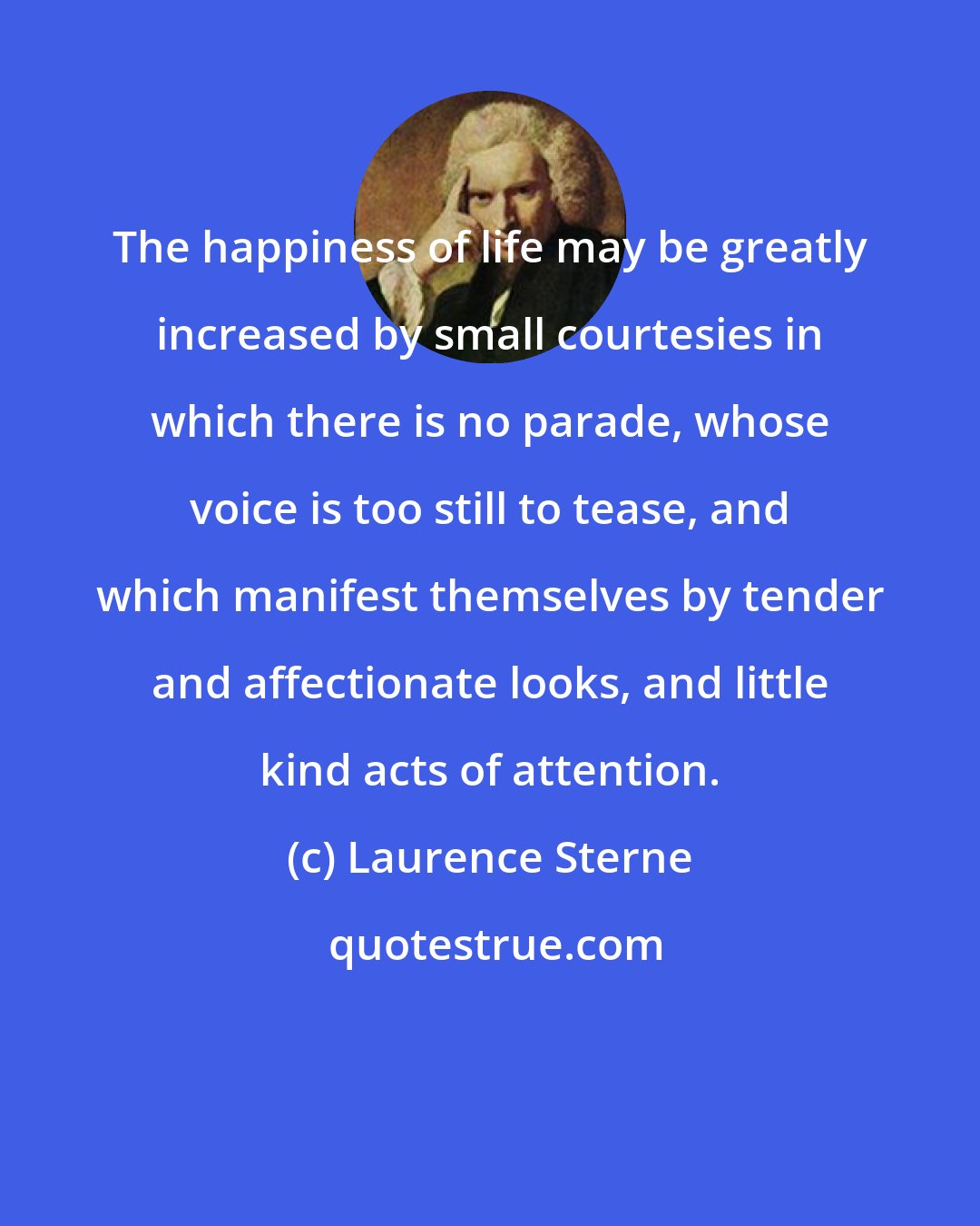 Laurence Sterne: The happiness of life may be greatly increased by small courtesies in which there is no parade, whose voice is too still to tease, and which manifest themselves by tender and affectionate looks, and little kind acts of attention.