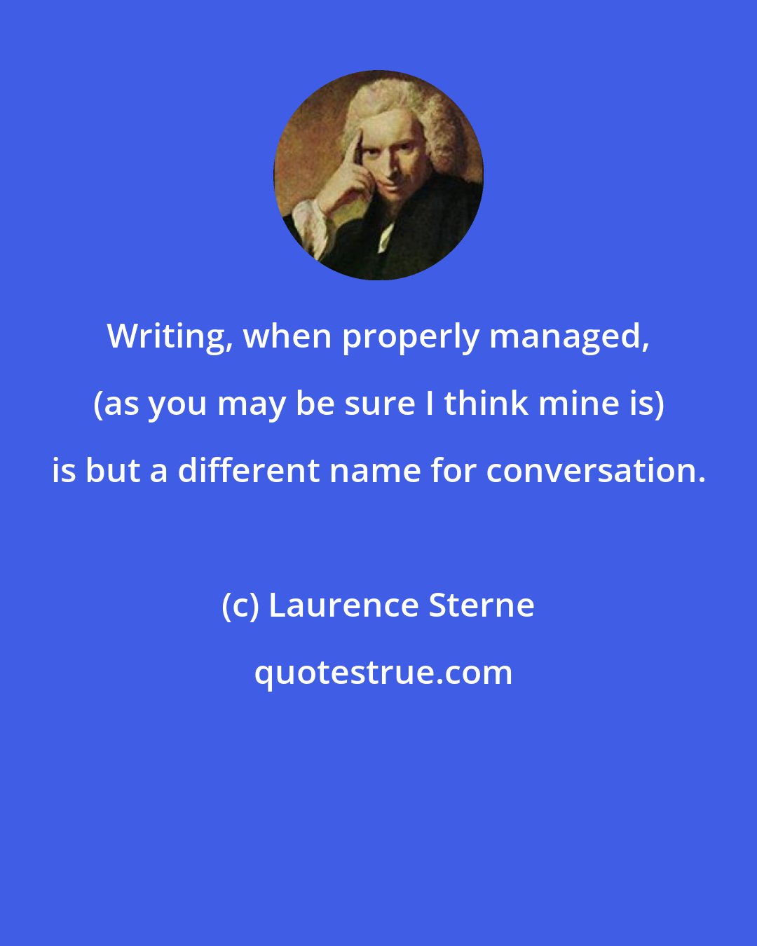 Laurence Sterne: Writing, when properly managed, (as you may be sure I think mine is) is but a different name for conversation.