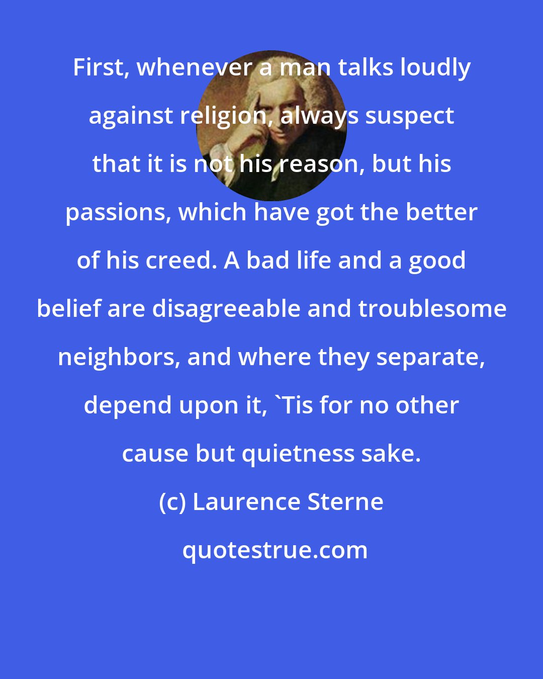 Laurence Sterne: First, whenever a man talks loudly against religion, always suspect that it is not his reason, but his passions, which have got the better of his creed. A bad life and a good belief are disagreeable and troublesome neighbors, and where they separate, depend upon it, 'Tis for no other cause but quietness sake.