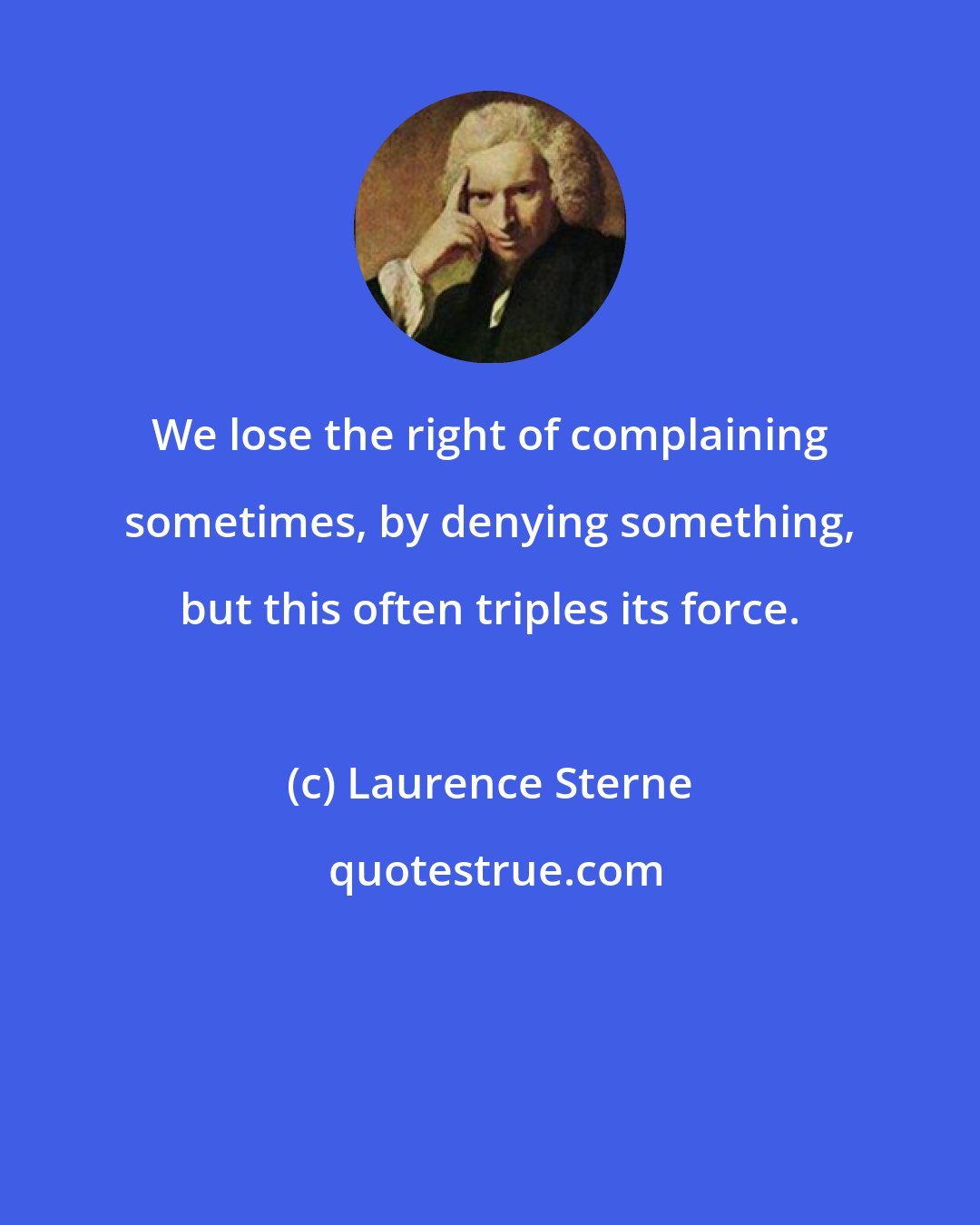 Laurence Sterne: We lose the right of complaining sometimes, by denying something, but this often triples its force.