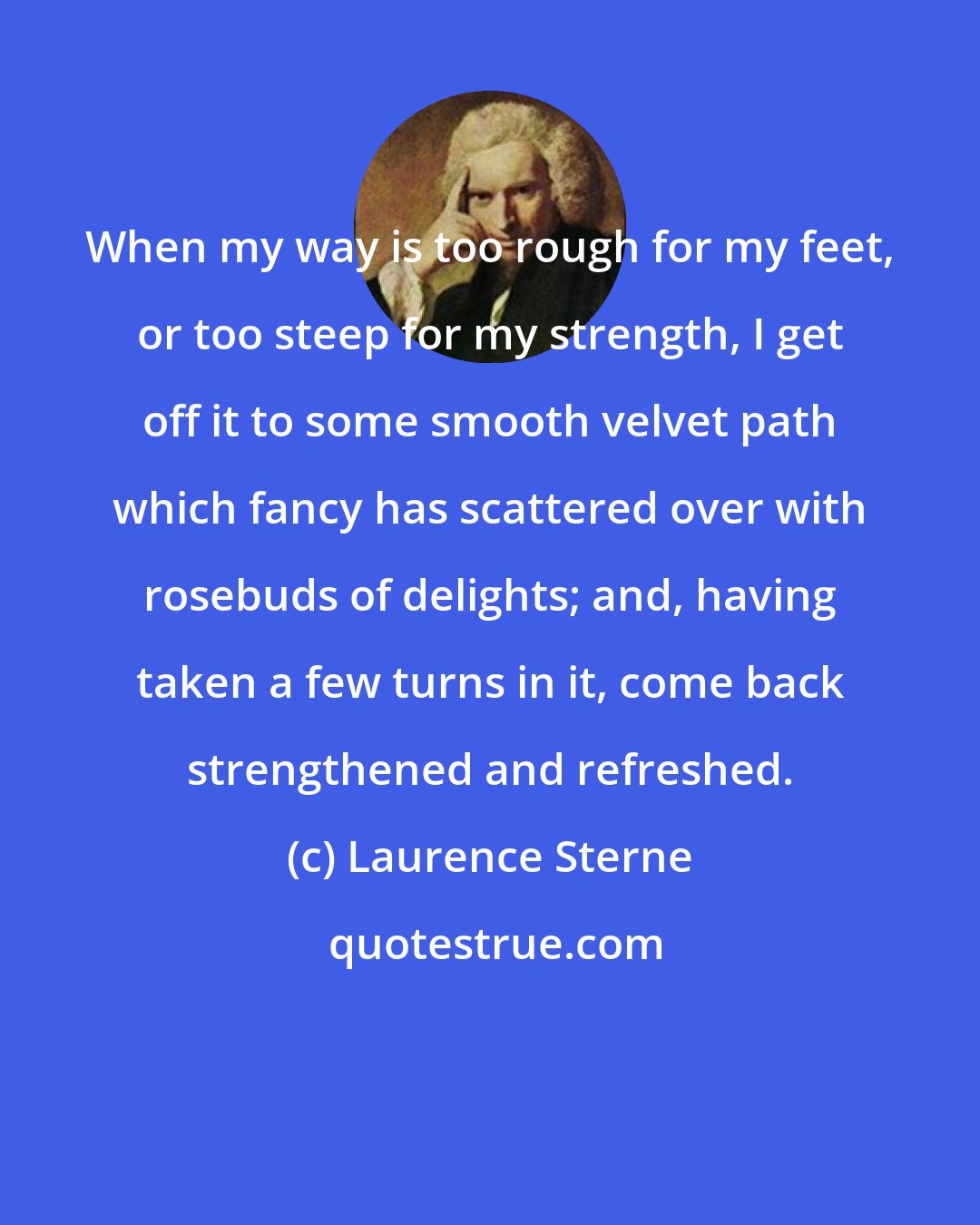 Laurence Sterne: When my way is too rough for my feet, or too steep for my strength, I get off it to some smooth velvet path which fancy has scattered over with rosebuds of delights; and, having taken a few turns in it, come back strengthened and refreshed.