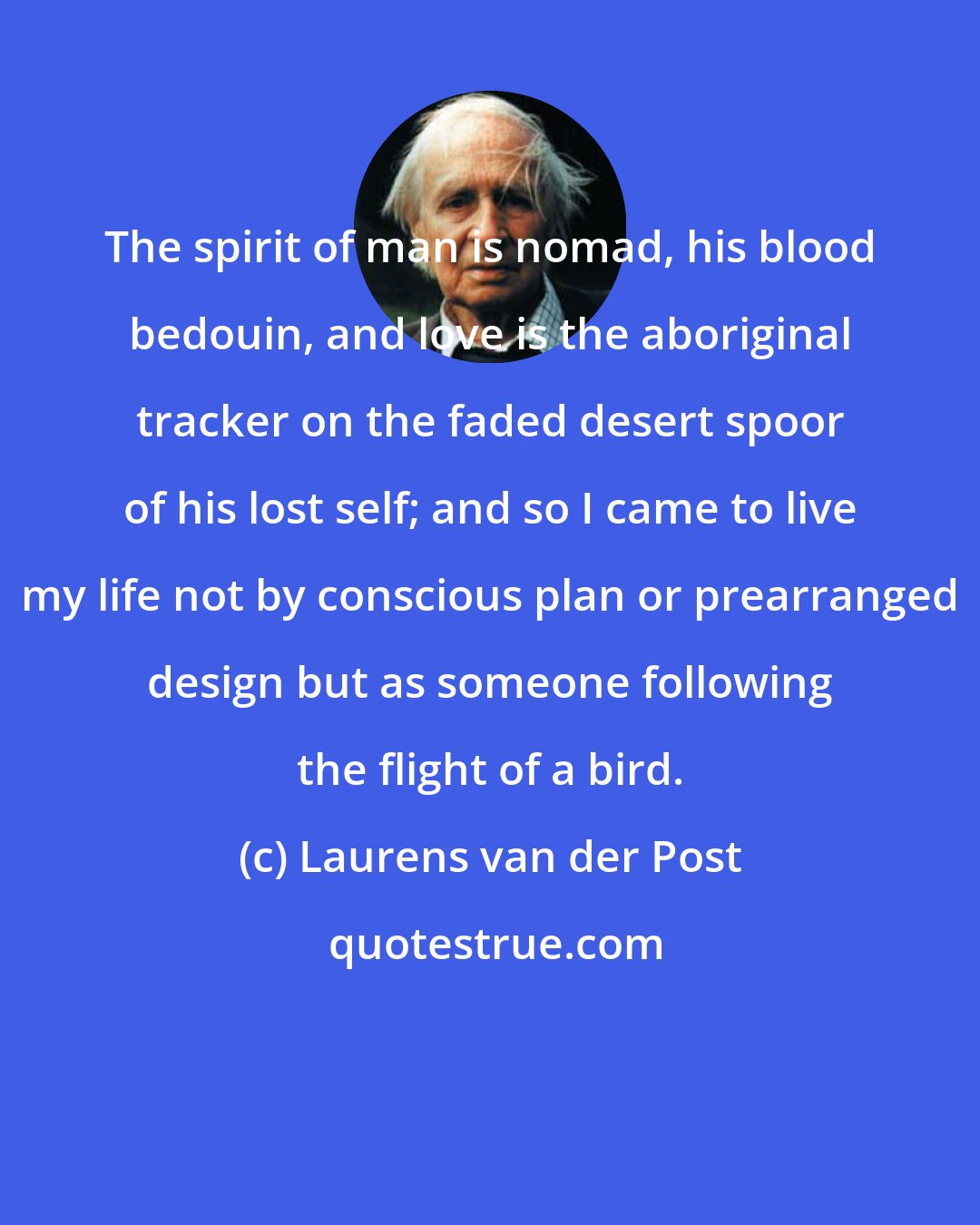 Laurens van der Post: The spirit of man is nomad, his blood bedouin, and love is the aboriginal tracker on the faded desert spoor of his lost self; and so I came to live my life not by conscious plan or prearranged design but as someone following the flight of a bird.