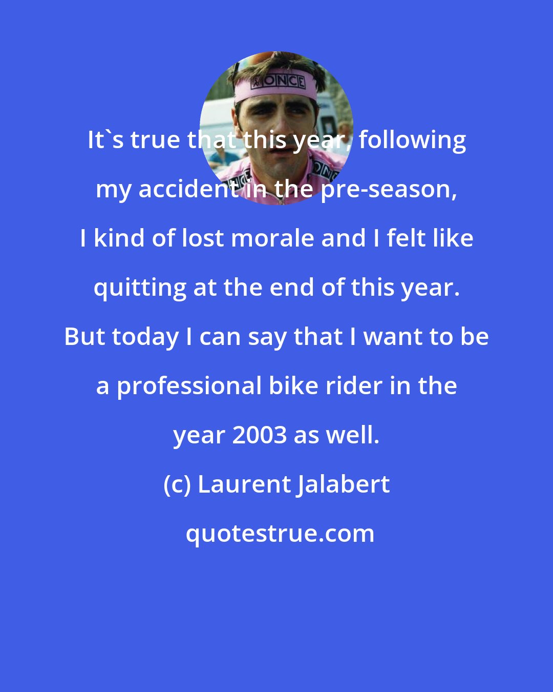 Laurent Jalabert: It's true that this year, following my accident in the pre-season, I kind of lost morale and I felt like quitting at the end of this year. But today I can say that I want to be a professional bike rider in the year 2003 as well.