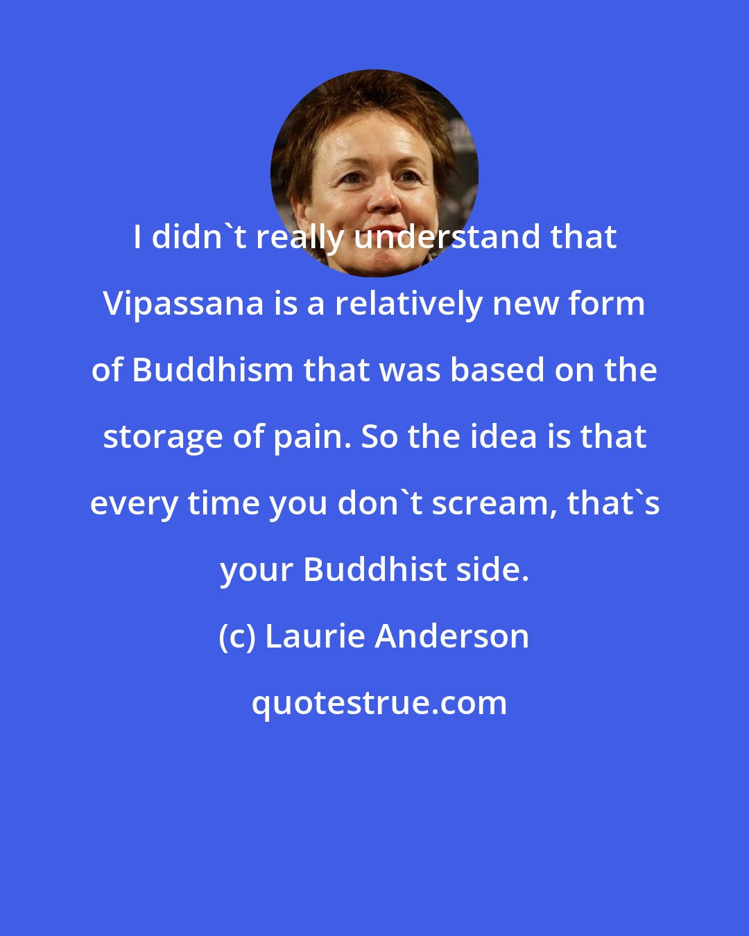 Laurie Anderson: I didn't really understand that Vipassana is a relatively new form of Buddhism that was based on the storage of pain. So the idea is that every time you don't scream, that's your Buddhist side.