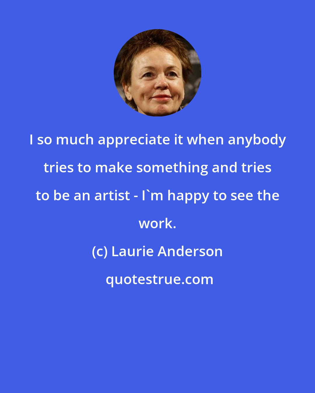Laurie Anderson: I so much appreciate it when anybody tries to make something and tries to be an artist - I'm happy to see the work.