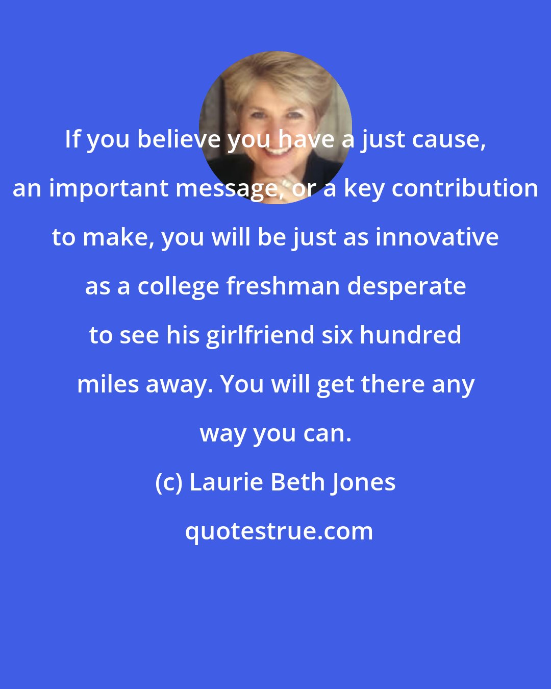 Laurie Beth Jones: If you believe you have a just cause, an important message, or a key contribution to make, you will be just as innovative as a college freshman desperate to see his girlfriend six hundred miles away. You will get there any way you can.