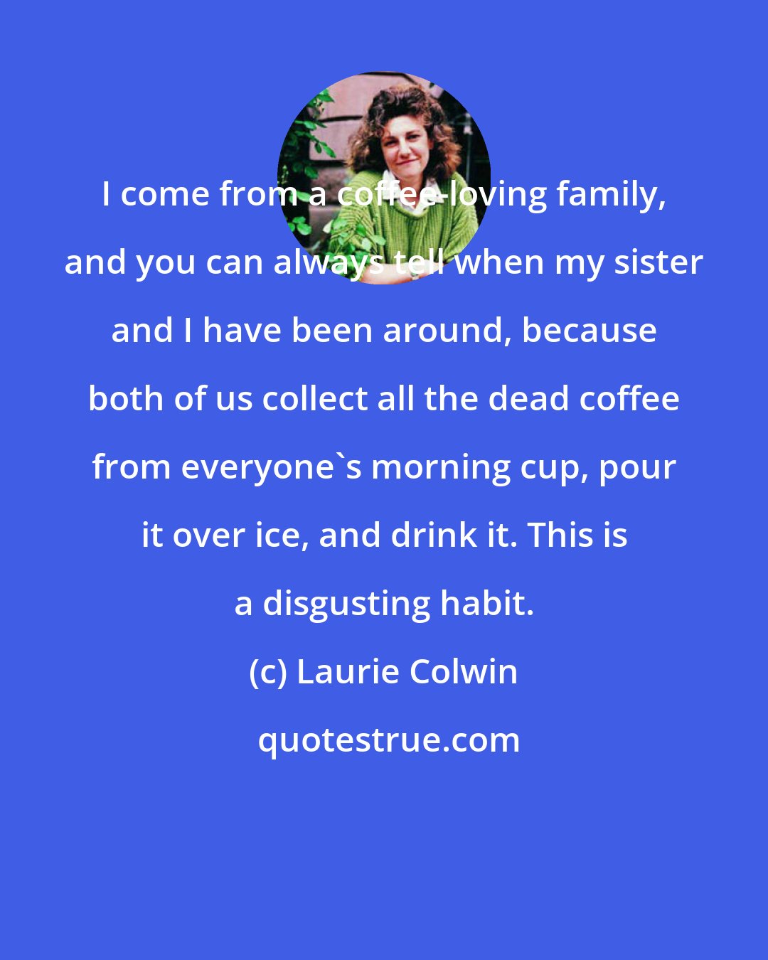 Laurie Colwin: I come from a coffee-loving family, and you can always tell when my sister and I have been around, because both of us collect all the dead coffee from everyone's morning cup, pour it over ice, and drink it. This is a disgusting habit.