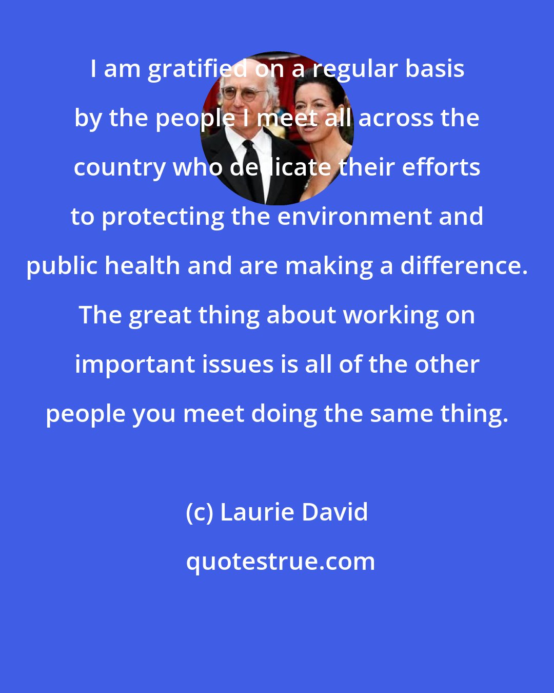 Laurie David: I am gratified on a regular basis by the people I meet all across the country who dedicate their efforts to protecting the environment and public health and are making a difference. The great thing about working on important issues is all of the other people you meet doing the same thing.