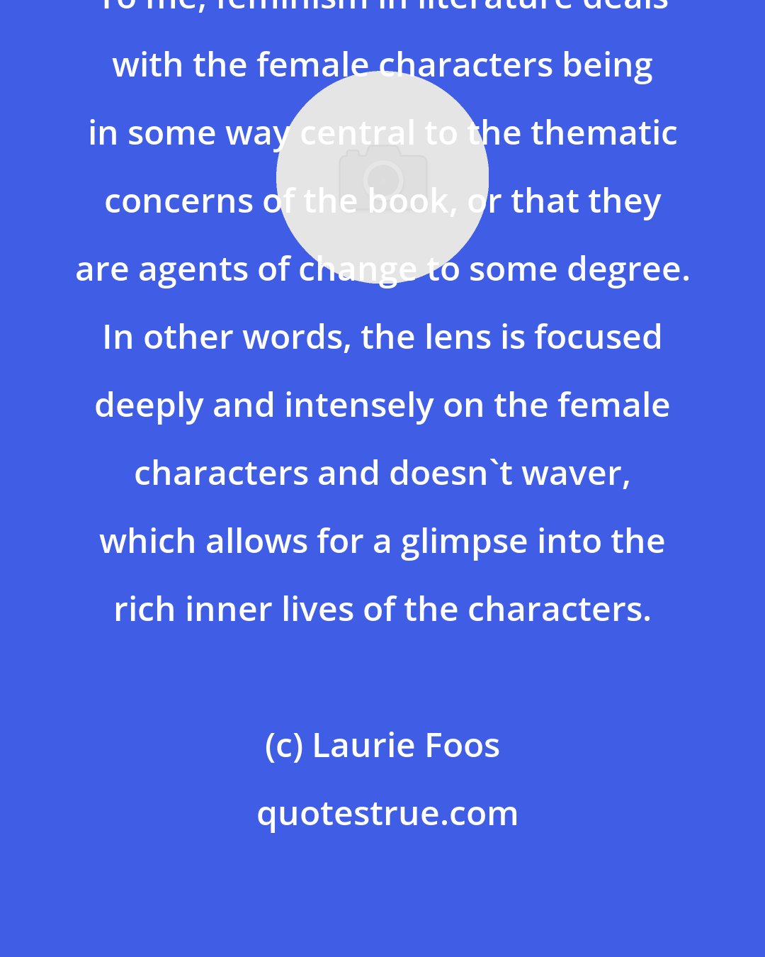 Laurie Foos: To me, feminism in literature deals with the female characters being in some way central to the thematic concerns of the book, or that they are agents of change to some degree. In other words, the lens is focused deeply and intensely on the female characters and doesn't waver, which allows for a glimpse into the rich inner lives of the characters.
