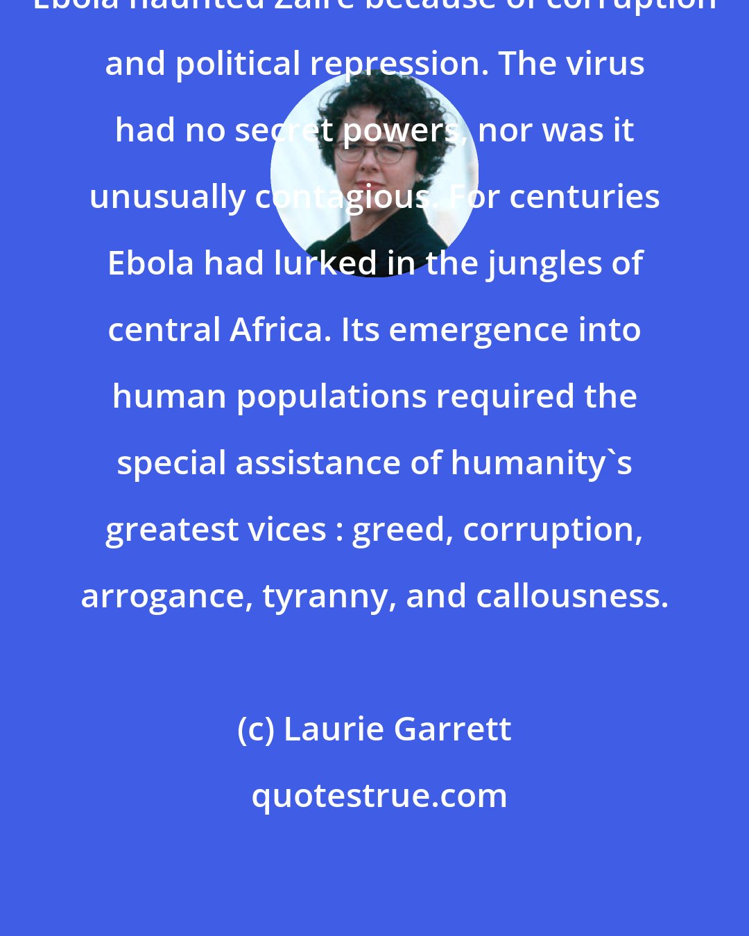 Laurie Garrett: Ebola haunted Zaire because of corruption and political repression. The virus had no secret powers, nor was it unusually contagious. For centuries Ebola had lurked in the jungles of central Africa. Its emergence into human populations required the special assistance of humanity's greatest vices : greed, corruption, arrogance, tyranny, and callousness.