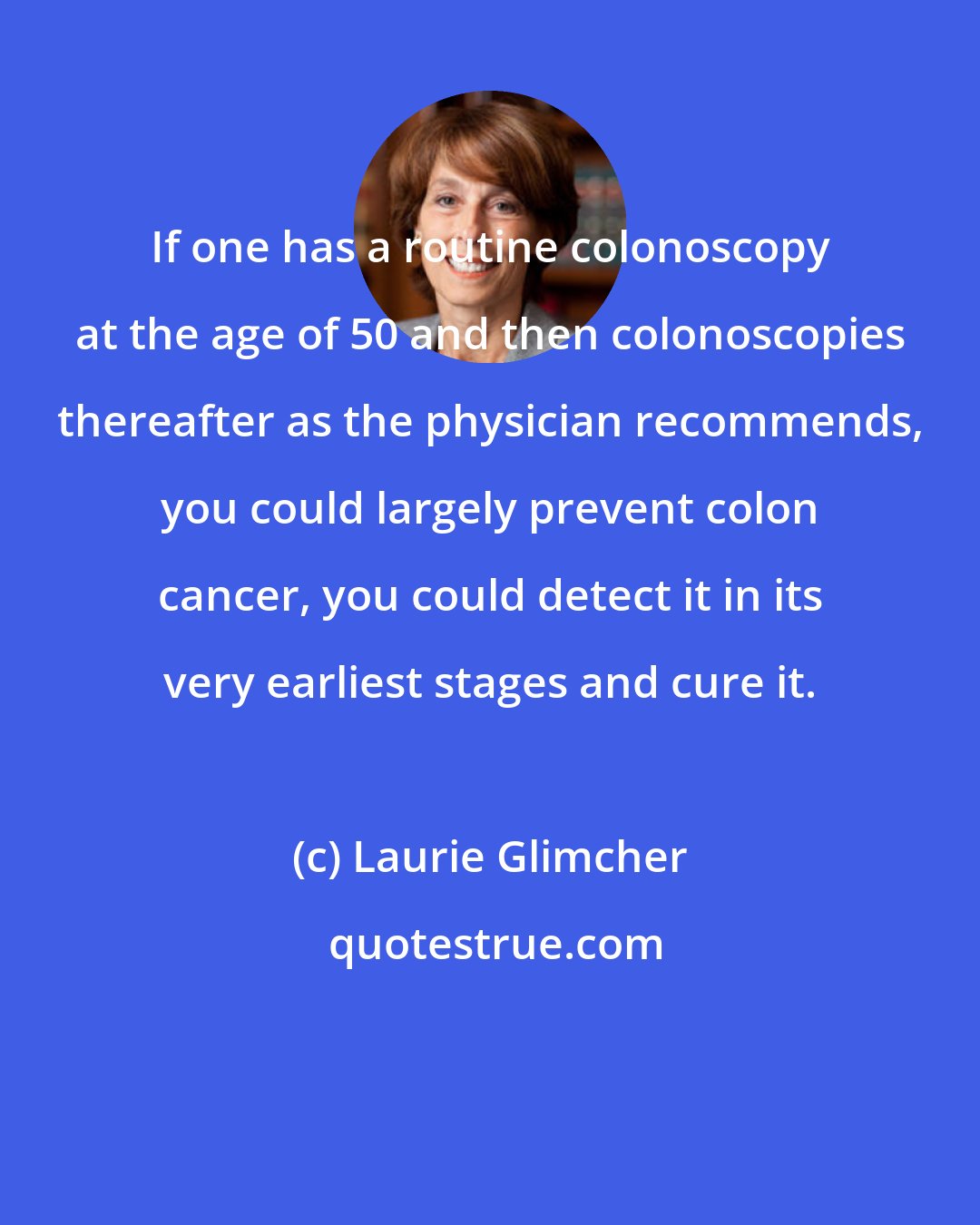 Laurie Glimcher: If one has a routine colonoscopy at the age of 50 and then colonoscopies thereafter as the physician recommends, you could largely prevent colon cancer, you could detect it in its very earliest stages and cure it.