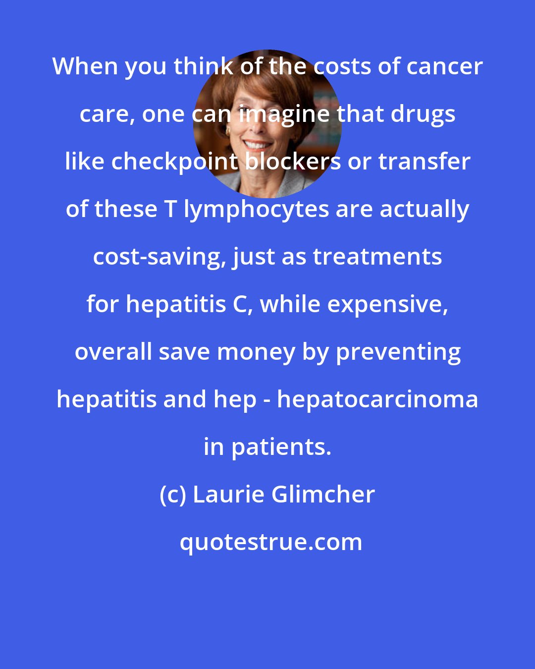 Laurie Glimcher: When you think of the costs of cancer care, one can imagine that drugs like checkpoint blockers or transfer of these T lymphocytes are actually cost-saving, just as treatments for hepatitis C, while expensive, overall save money by preventing hepatitis and hep - hepatocarcinoma in patients.