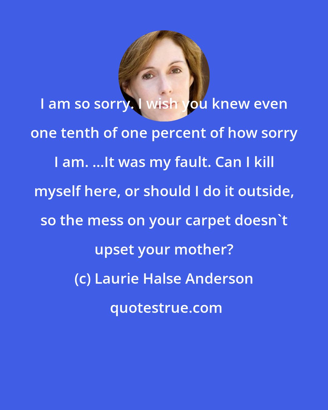 Laurie Halse Anderson: I am so sorry. I wish you knew even one tenth of one percent of how sorry I am. ...It was my fault. Can I kill myself here, or should I do it outside, so the mess on your carpet doesn't upset your mother?