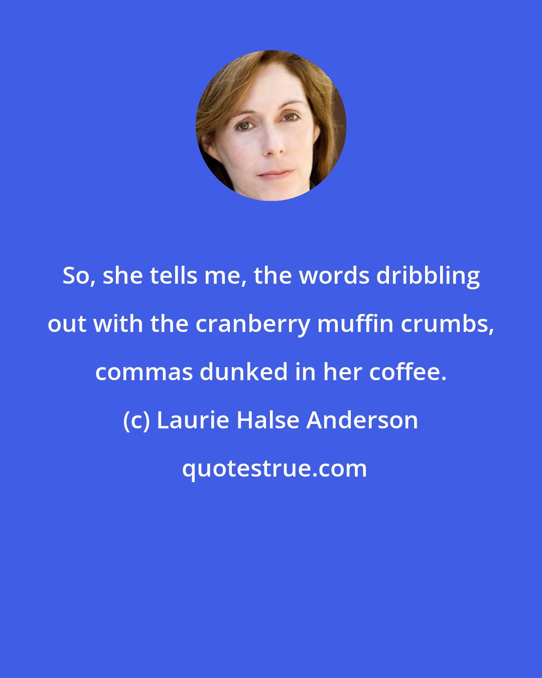 Laurie Halse Anderson: So, she tells me, the words dribbling out with the cranberry muffin crumbs, commas dunked in her coffee.