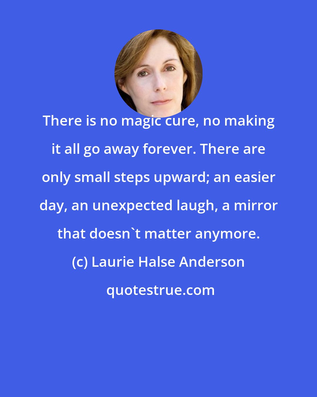 Laurie Halse Anderson: There is no magic cure, no making it all go away forever. There are only small steps upward; an easier day, an unexpected laugh, a mirror that doesn't matter anymore.