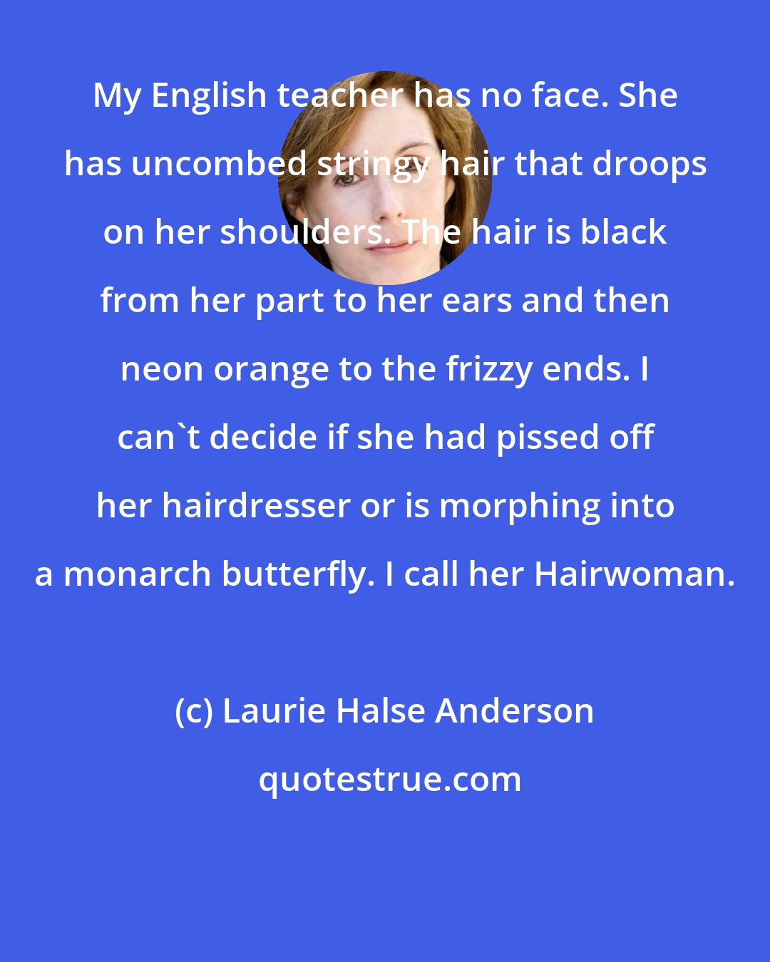 Laurie Halse Anderson: My English teacher has no face. She has uncombed stringy hair that droops on her shoulders. The hair is black from her part to her ears and then neon orange to the frizzy ends. I can't decide if she had pissed off her hairdresser or is morphing into a monarch butterfly. I call her Hairwoman.