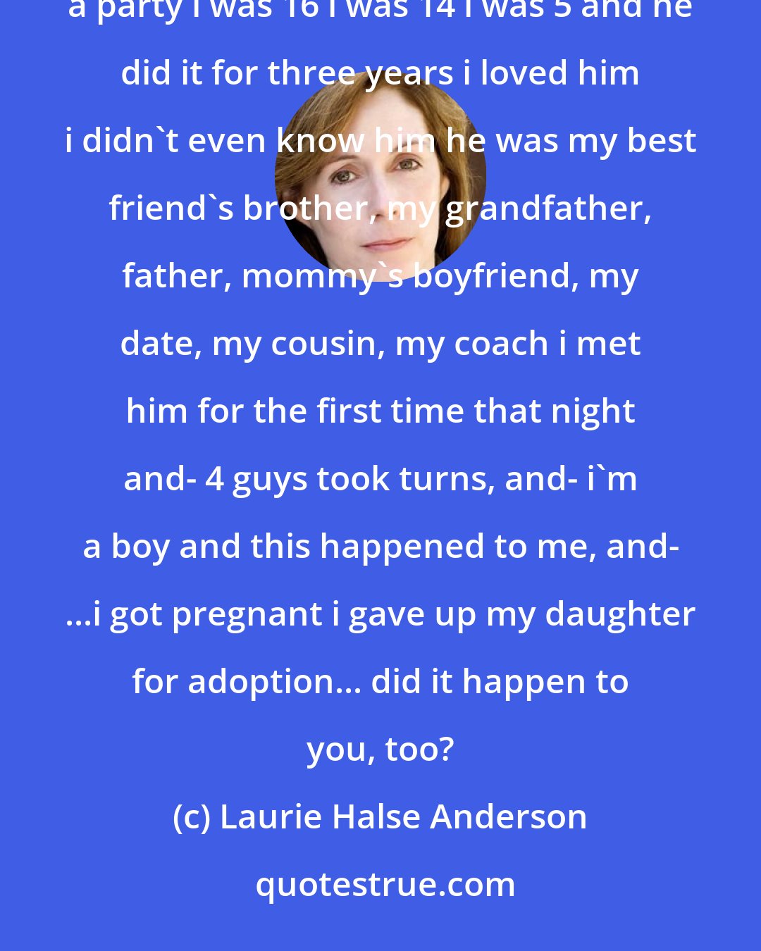 Laurie Halse Anderson: i was raped, too sexually assaulted in seventh grade, tenth grade. the summer after graduation, at a party i was 16 i was 14 i was 5 and he did it for three years i loved him i didn't even know him he was my best friend's brother, my grandfather, father, mommy's boyfriend, my date, my cousin, my coach i met him for the first time that night and- 4 guys took turns, and- i'm a boy and this happened to me, and- ...i got pregnant i gave up my daughter for adoption... did it happen to you, too?