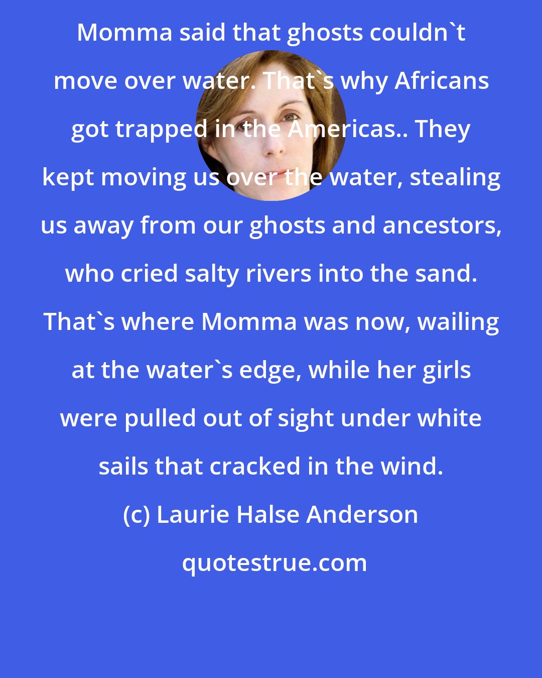 Laurie Halse Anderson: Momma said that ghosts couldn't move over water. That's why Africans got trapped in the Americas.. They kept moving us over the water, stealing us away from our ghosts and ancestors, who cried salty rivers into the sand. That's where Momma was now, wailing at the water's edge, while her girls were pulled out of sight under white sails that cracked in the wind.