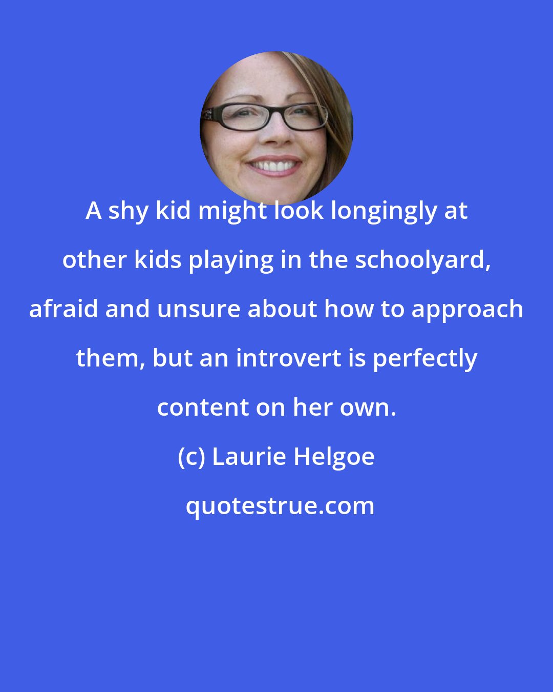 Laurie Helgoe: A shy kid might look longingly at other kids playing in the schoolyard, afraid and unsure about how to approach them, but an introvert is perfectly content on her own.