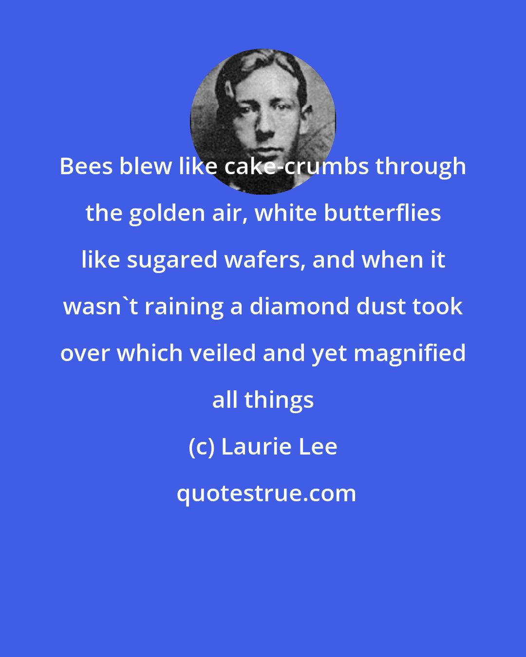Laurie Lee: Bees blew like cake-crumbs through the golden air, white butterflies like sugared wafers, and when it wasn't raining a diamond dust took over which veiled and yet magnified all things
