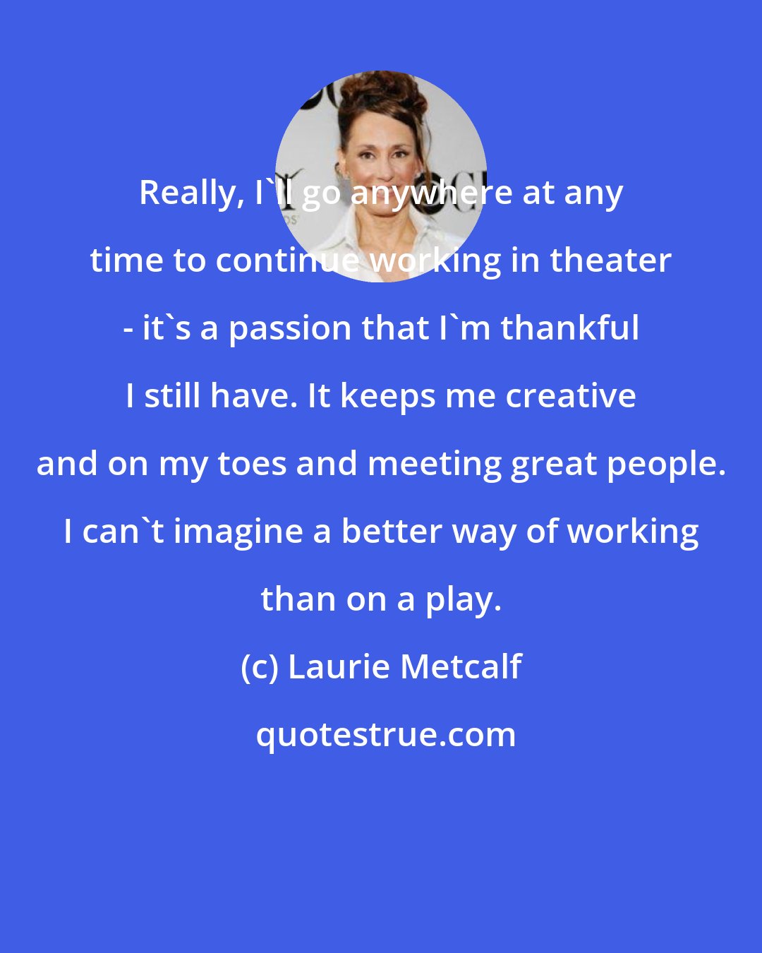 Laurie Metcalf: Really, I'll go anywhere at any time to continue working in theater - it's a passion that I'm thankful I still have. It keeps me creative and on my toes and meeting great people. I can't imagine a better way of working than on a play.