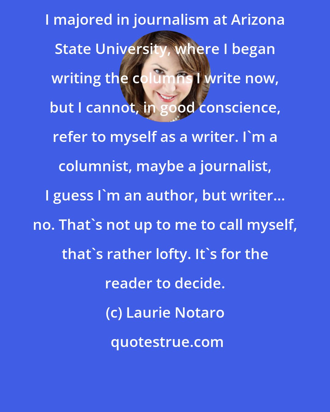 Laurie Notaro: I majored in journalism at Arizona State University, where I began writing the columns I write now, but I cannot, in good conscience, refer to myself as a writer. I'm a columnist, maybe a journalist, I guess I'm an author, but writer... no. That's not up to me to call myself, that's rather lofty. It's for the reader to decide.