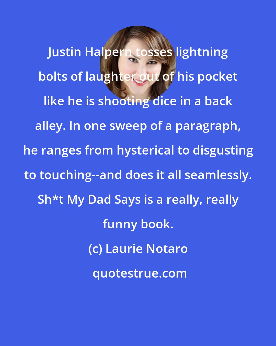 Laurie Notaro: Justin Halpern tosses lightning bolts of laughter out of his pocket like he is shooting dice in a back alley. In one sweep of a paragraph, he ranges from hysterical to disgusting to touching--and does it all seamlessly. Sh*t My Dad Says is a really, really funny book.