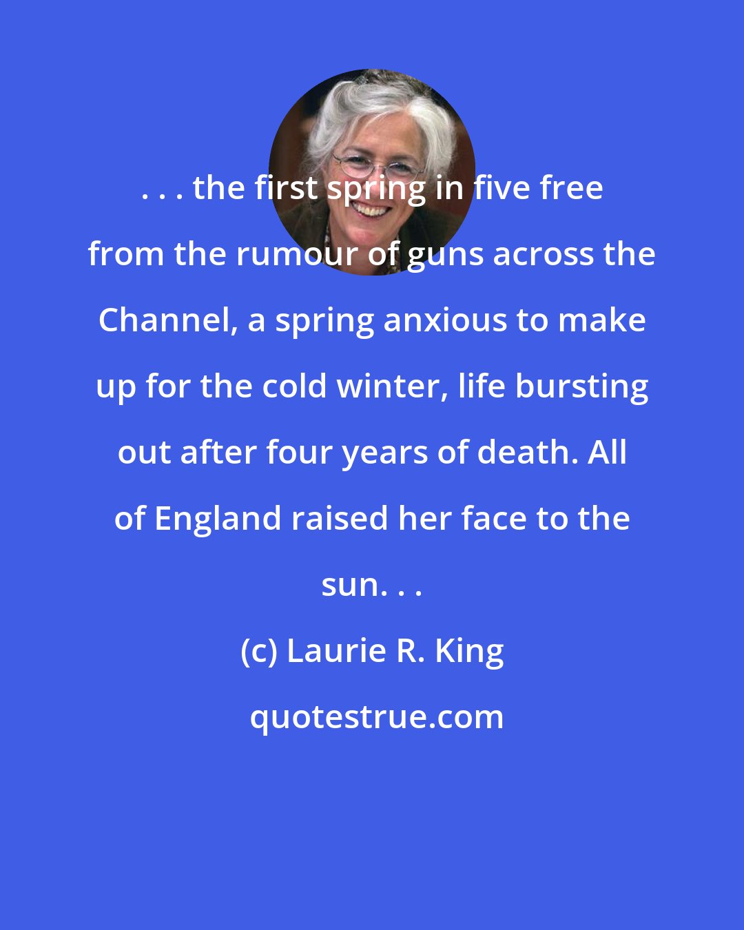 Laurie R. King: . . . the first spring in five free from the rumour of guns across the Channel, a spring anxious to make up for the cold winter, life bursting out after four years of death. All of England raised her face to the sun. . .