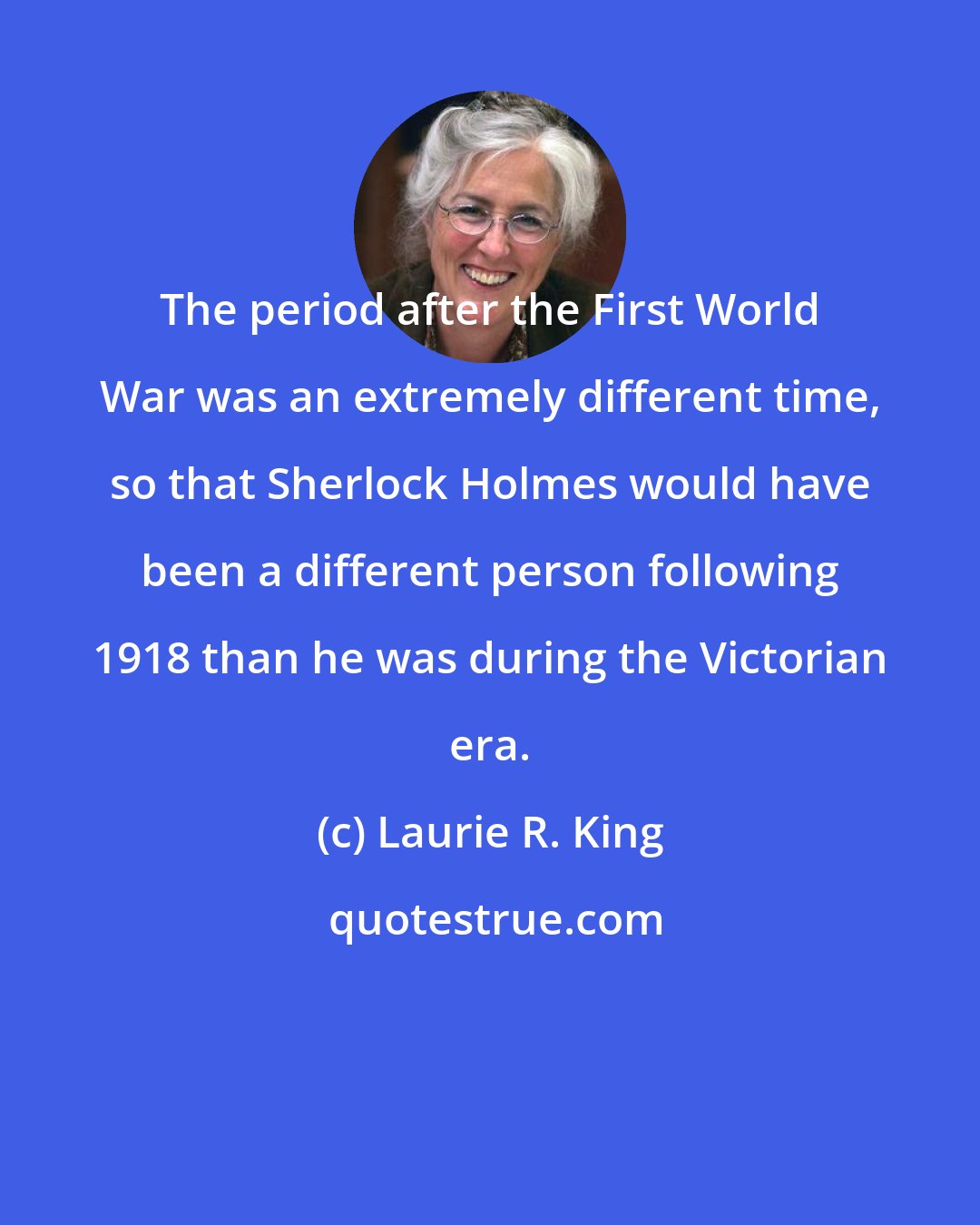Laurie R. King: The period after the First World War was an extremely different time, so that Sherlock Holmes would have been a different person following 1918 than he was during the Victorian era.