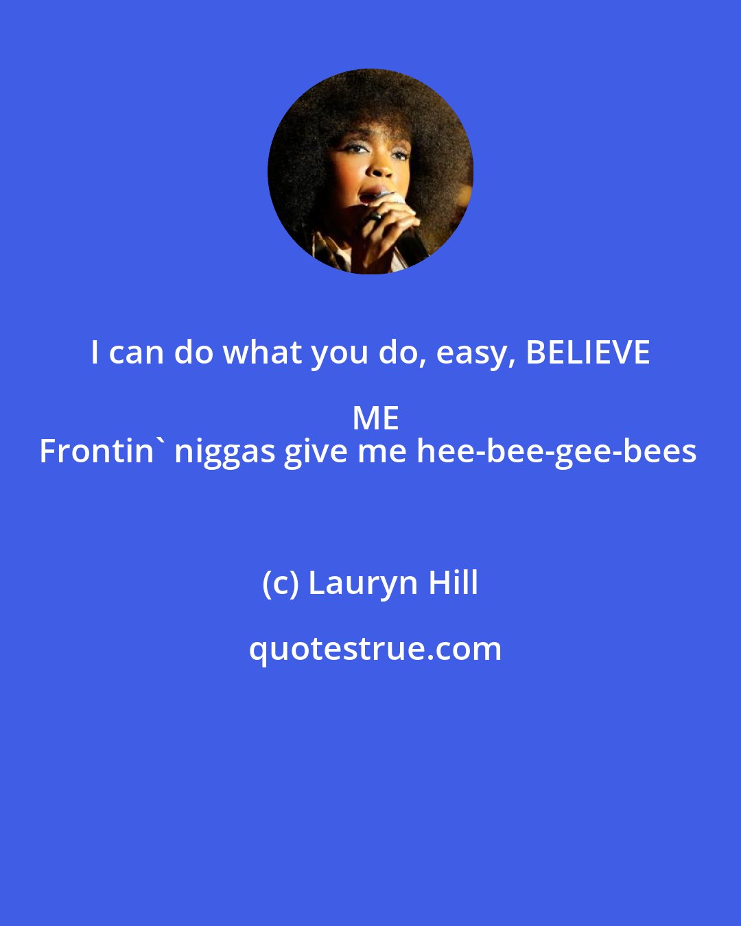 Lauryn Hill: I can do what you do, easy, BELIEVE ME
Frontin' niggas give me hee-bee-gee-bees