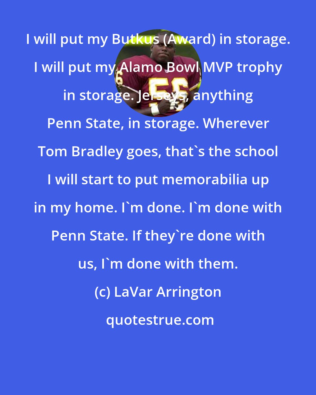 LaVar Arrington: I will put my Butkus (Award) in storage. I will put my Alamo Bowl MVP trophy in storage. Jerseys, anything Penn State, in storage. Wherever Tom Bradley goes, that's the school I will start to put memorabilia up in my home. I'm done. I'm done with Penn State. If they're done with us, I'm done with them.