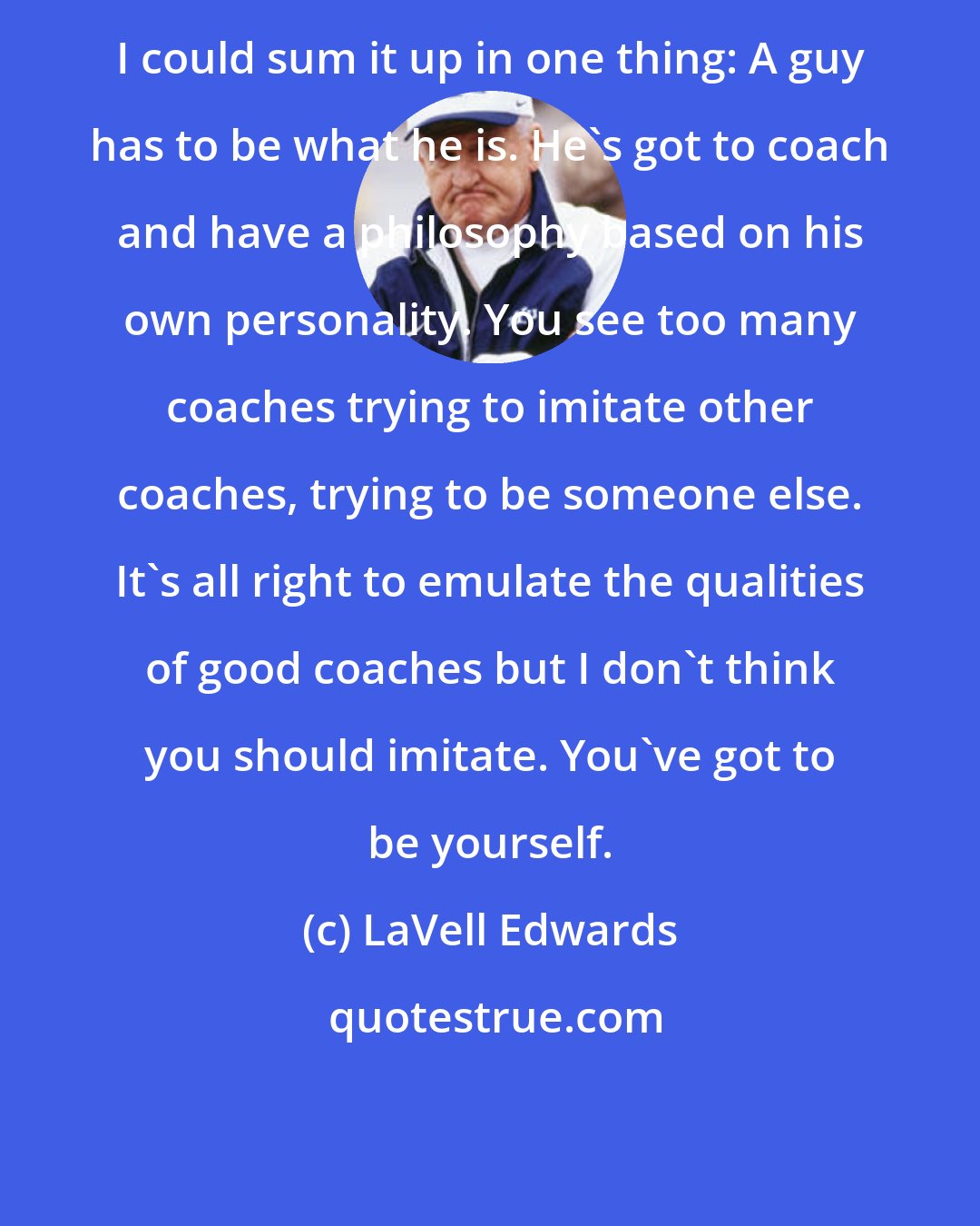 LaVell Edwards: I could sum it up in one thing: A guy has to be what he is. He's got to coach and have a philosophy based on his own personality. You see too many coaches trying to imitate other coaches, trying to be someone else. It's all right to emulate the qualities of good coaches but I don't think you should imitate. You've got to be yourself.